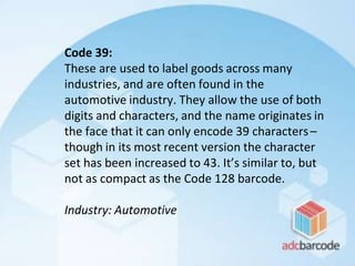 Code 39:
These are used to label goods across many
industries, and are often found in the
automotive industry. They allow the use of both
digits and characters, and the name originates in
the face that it can only encode 39 characters–
though in its most recent version the character
set has been increased to 43. It’s similar to, but
not as compact as the Code 128 barcode.
Industry: Automotive
 
