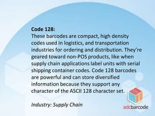 Code 128:
These barcodes are compact, high density
codes used in logistics, and transportation
industries for ordering and distribution. They’re
geared toward non-POS products, like when
supply chain applications label units with serial
shipping container codes. Code 128 barcodes
are powerful and can store diversified
information because they support any
character of the ASCII 128 character set.
Industry: Supply Chain
 