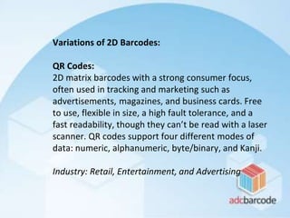Variations of 2D Barcodes:
QR Codes:
2D matrix barcodes with a strong consumer focus,
often used in tracking and marketing such as
advertisements, magazines, and business cards. Free
to use, flexible in size, a high fault tolerance, and a
fast readability, though they can’t be read with a laser
scanner. QR codes support four different modes of
data: numeric, alphanumeric, byte/binary, and Kanji.
Industry: Retail, Entertainment, and Advertising
 