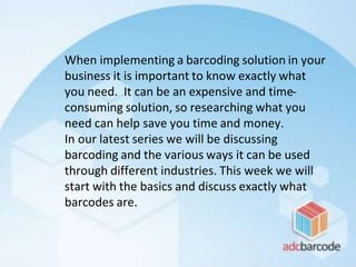 When implementing a barcoding solution in your
business it is important to know exactly what
you need. It can be an expensive and time-
consuming solution, so researching what you
need can help save you time and money.
In our latest series we will be discussing
barcoding and the various ways it can be used
through different industries. This week we will
start with the basics and discuss exactly what
barcodes are.
 