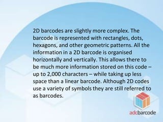 2D barcodes are slightly more complex. The
barcode is represented with rectangles, dots,
hexagons, and other geometric patterns. All the
information in a 2D barcode is organised
horizontally and vertically. This allows there to
be much more information stored on this code –
up to 2,000 characters – while taking up less
space than a linear barcode. Although 2D codes
use a variety of symbols they are still referred to
as barcodes.
 