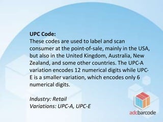 UPC Code:
These codes are used to label and scan
consumer at the point-of-sale, mainly in the USA,
but also in the United Kingdom, Australia, New
Zealand, and some other countries. The UPC-A
variation encodes 12 numerical digits while UPC-
E is a smaller variation, which encodes only 6
numerical digits.
Industry: Retail
Variations: UPC-A, UPC-E
 