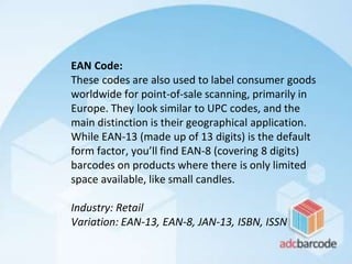 EAN Code:
These codes are also used to label consumer goods
worldwide for point-of-sale scanning, primarily in
Europe. They look similar to UPC codes, and the
main distinction is their geographical application.
While EAN-13 (made up of 13 digits) is the default
form factor, you’ll find EAN-8 (covering 8 digits)
barcodes on products where there is only limited
space available, like small candles.
Industry: Retail
Variation: EAN-13, EAN-8, JAN-13, ISBN, ISSN
 