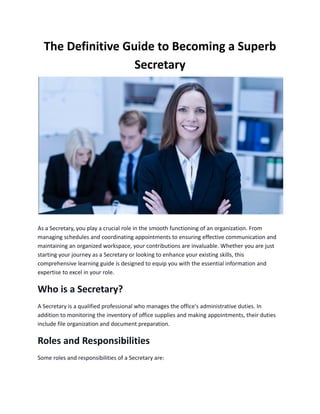 The Definitive Guide to Becoming a Superb
Secretary
As a Secretary, you play a crucial role in the smooth functioning of an organization. From
managing schedules and coordinating appointments to ensuring effective communication and
maintaining an organized workspace, your contributions are invaluable. Whether you are just
starting your journey as a Secretary or looking to enhance your existing skills, this
comprehensive learning guide is designed to equip you with the essential information and
expertise to excel in your role.
Who is a Secretary?
A Secretary is a qualified professional who manages the office's administrative duties. In
addition to monitoring the inventory of office supplies and making appointments, their duties
include file organization and document preparation.
Roles and Responsibilities
Some roles and responsibilities of a Secretary are:
 