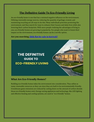 The Definitive Guide To Eco-Friendly Living
An eco-friendly home is one that has a minimal negative influence on the environment.
Utilizing renewable energy sources, reducing the quantity of garbage created, and
maximizing recycling are all ways to do this. Many individuals priorities protecting the
environment, and they search for ways to enhance their houses and daily lives while also
lowering their carbon footprints. With more people realizing the advantages of living in
one, eco-friendly homes are growing in popularity. For people who want to lessen their
impact on the environment, eco-friendly homes can be a terrific option.
Are you searching 2bhk flat for sale in borivali?
What Are Eco-Friendly Homes?
Building eco-friendly homes takes the environment into consideration. They utilise as
many renewable resources as they can since they are built to be environmentally friendly.
Greenhouse gases emissions are reduced by cutting down on the amount of carbon dioxide
those eco-friendly homes emit. Energy-saving appliances and technology, like LED lighting
and effective heating and cooling systems, are used in "eco-friendly" homes.
 