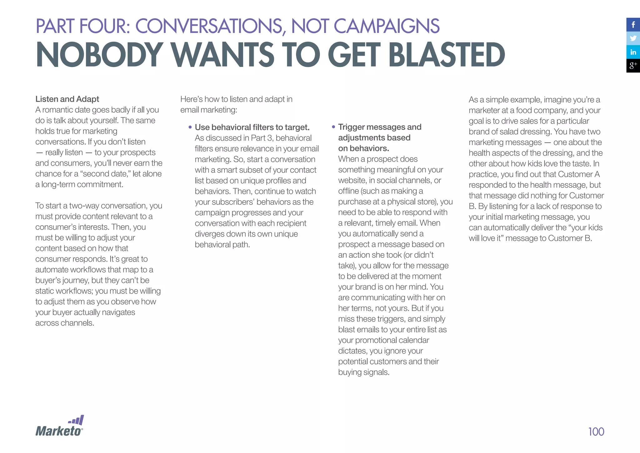 PART four: conversations, not campaigns

nobody wants to get blasted
Listen and Adapt
A romantic date goes badly if all you
do is talk about yourself. The same
holds true for marketing
conversations. If you don’t listen
— really listen — to your prospects
and consumers, you’ll never earn the
chance for a “second date,” let alone
a long-term commitment.
To start a two-way conversation, you
must provide content relevant to a
consumer’s interests. Then, you
must be willing to adjust your
content based on how that
consumer responds. It’s great to
automate workflows that map to a
buyer’s journey, but they can’t be
static workflows; you must be willing
to adjust them as you observe how
your buyer actually navigates
across channels.

Here’s how to listen and adapt in
email marketing:
•	Use behavioral filters to target.
As discussed in Part 3, behavioral
filters ensure relevance in your email
marketing. So, start a conversation
with a smart subset of your contact
list based on unique profiles and
behaviors. Then, continue to watch
your subscribers’ behaviors as the
campaign progresses and your
conversation with each recipient
diverges down its own unique
behavioral path.

•		 rigger messages and
T
adjustments based
on behaviors.
When a prospect does
something meaningful on your
website, in social channels, or
offline (such as making a
purchase at a physical store), you
need to be able to respond with
a relevant, timely email. When
you automatically send a
prospect a message based on
an action she took (or didn’t
take), you allow for the message
to be delivered at the moment
your brand is on her mind. You
are communicating with her on
her terms, not yours. But if you
miss these triggers, and simply
blast emails to your entire list as
your promotional calendar
dictates, you ignore your
potential customers and their
buying signals.

As a simple example, imagine you’re a
marketer at a food company, and your
goal is to drive sales for a particular
brand of salad dressing. You have two
marketing messages — one about the
health aspects of the dressing, and the
other about how kids love the taste. In
practice, you find out that Customer A
responded to the health message, but
that message did nothing for Customer
B. By listening for a lack of response to
your initial marketing message, you
can automatically deliver the “your kids
will love it” message to Customer B.

100

 