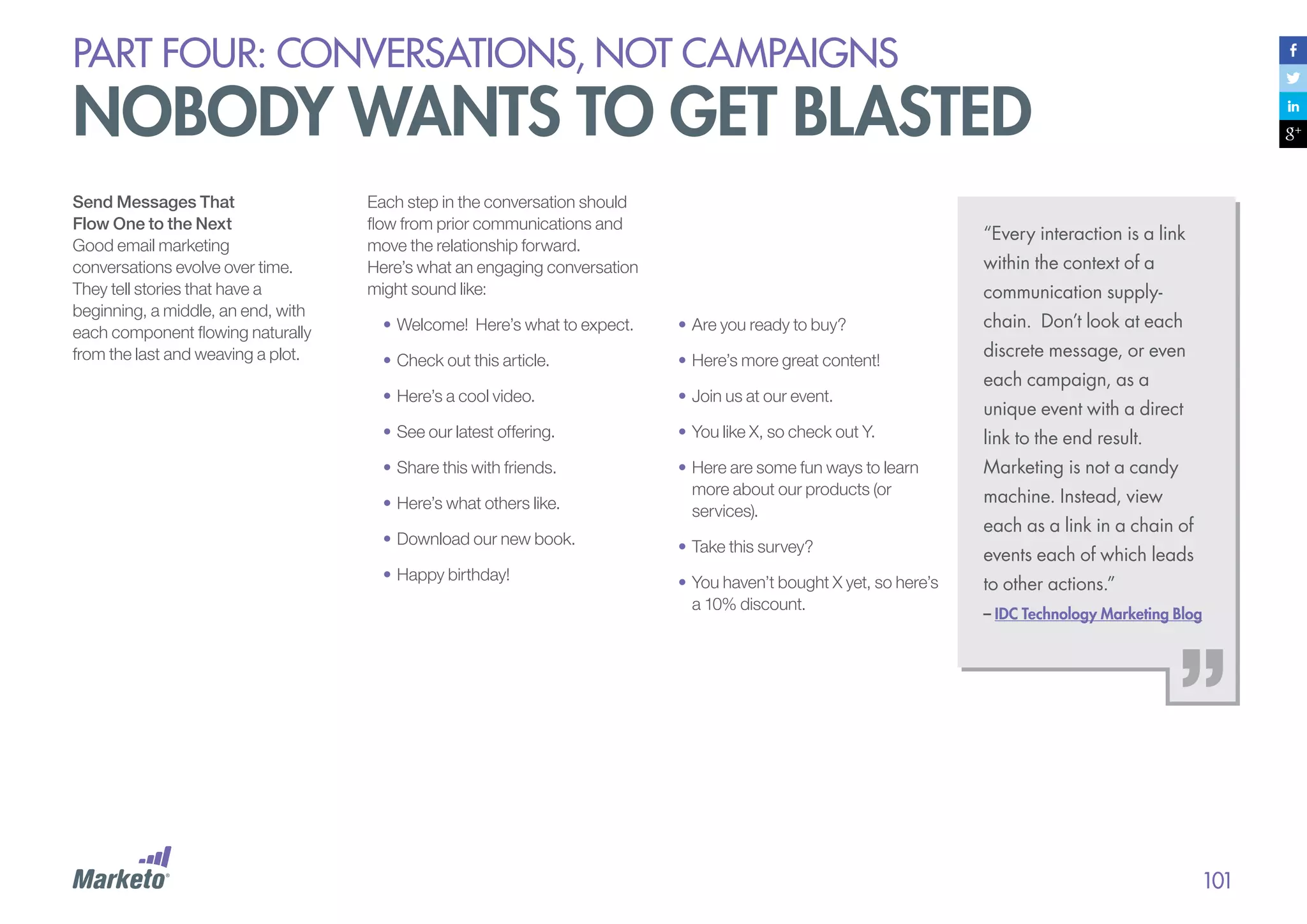 PART four: conversations, not campaigns

nobody wants to get blasted
Send Messages That
Flow One to the Next
Good email marketing
conversations evolve over time.
They tell stories that have a
beginning, a middle, an end, with
each component flowing naturally
from the last and weaving a plot.

Each step in the conversation should
flow from prior communications and
move the relationship forward.
Here’s what an engaging conversation
might sound like:

“Every interaction is a link
within the context of a
communication supply-

•	Welcome! Here’s what to expect.

•	Are you ready to buy?

chain. Don’t look at each

•	Check out this article.

•	Here’s more great content!

discrete message, or even

•	Here’s a cool video.

•	Join us at our event.

•	See our latest offering.

•	You like X, so check out Y.

link to the end result.

•	Share this with friends.

Marketing is not a candy

•	Here’s what others like.

•	Here are some fun ways to learn
more about our products (or
services).

•	Download our new book.

•	Take this survey?

•	Happy birthday!

events each of which leads

•	You haven’t bought X yet, so here’s
a 10% discount.

each campaign, as a
unique event with a direct

machine. Instead, view
each as a link in a chain of
to other actions.”
– IDC Technology Marketing Blog

101

 