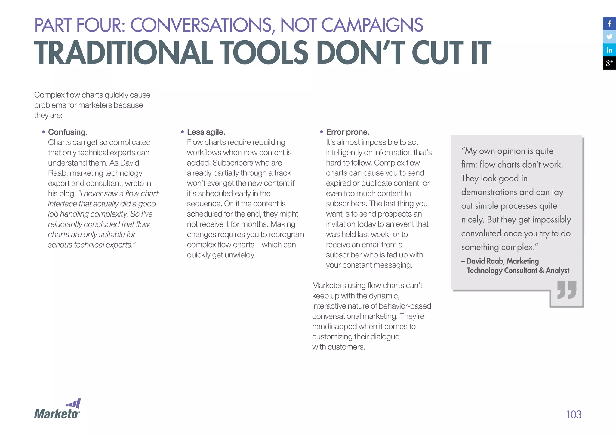 PART four: conversations, not campaigns

traditional tools don’t cut it
Complex flow charts quickly cause
problems for marketers because
they are:
•	Confusing.
Charts can get so complicated
that only technical experts can
understand them. As David
Raab, marketing technology
expert and consultant, wrote in
his blog: “I never saw a flow chart
interface that actually did a good
job handling complexity. So I’ve
reluctantly concluded that flow
charts are only suitable for
serious technical experts.”

•	Less agile.
Flow charts require rebuilding
workflows when new content is
added. Subscribers who are
already partially through a track
won’t ever get the new content if
it’s scheduled early in the
sequence. Or, if the content is
scheduled for the end, they might
not receive it for months. Making
changes requires you to reprogram
complex flow charts – which can
quickly get unwieldy.

•	Error prone.
It’s almost impossible to act
intelligently on information that’s
hard to follow. Complex flow
charts can cause you to send
expired or duplicate content, or
even too much content to
subscribers. The last thing you
want is to send prospects an
invitation today to an event that
was held last week, or to
receive an email from a
subscriber who is fed up with
your constant messaging.

“My own opinion is quite
firm: flow charts don’t work.
They look good in
demonstrations and can lay
out simple processes quite
nicely. But they get impossibly
convoluted once you try to do
something complex.”
– David Raab, Marketing
Technology Consultant & Analyst

Marketers using flow charts can’t
keep up with the dynamic,
interactive nature of behavior-based
conversational marketing. They’re
handicapped when it comes to
customizing their dialogue
with customers.

103

 