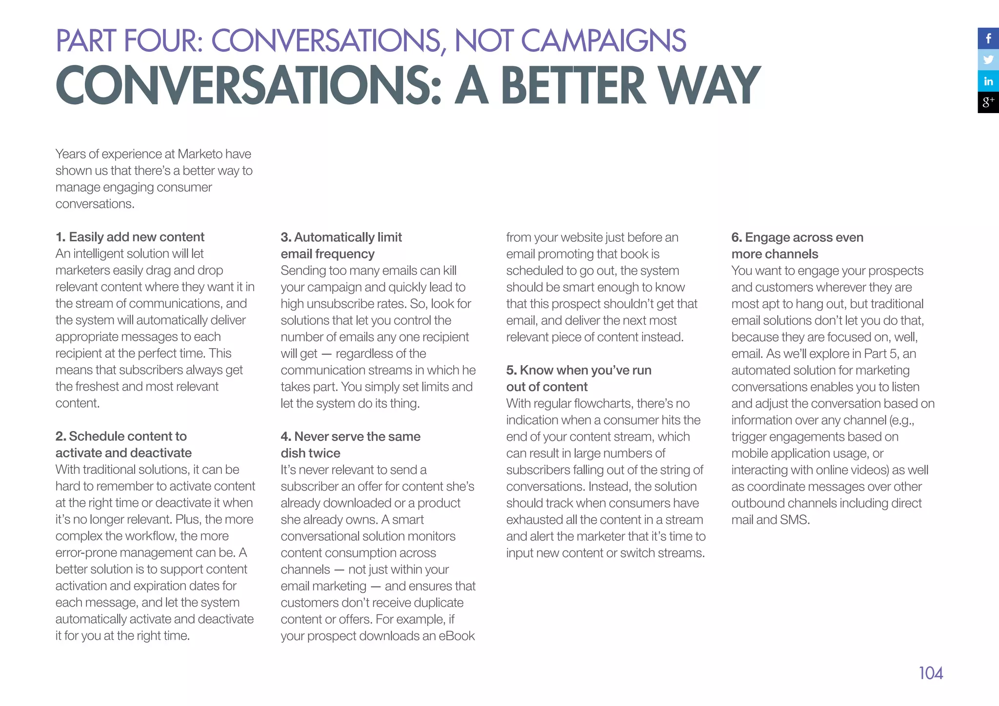 PART four: conversations, not campaigns

conversations: a better way
Years of experience at Marketo have
shown us that there’s a better way to
manage engaging consumer
conversations.
1.	Easily add new content
An intelligent solution will let
marketers easily drag and drop
relevant content where they want it in
the stream of communications, and
the system will automatically deliver
appropriate messages to each
recipient at the perfect time. This
means that subscribers always get
the freshest and most relevant
content.

3.	Automatically limit
email frequency
Sending too many emails can kill
your campaign and quickly lead to
high unsubscribe rates. So, look for
solutions that let you control the
number of emails any one recipient
will get — regardless of the
communication streams in which he
takes part. You simply set limits and
let the system do its thing.

2.	Schedule content to
activate and deactivate
With traditional solutions, it can be
hard to remember to activate content
at the right time or deactivate it when
it’s no longer relevant. Plus, the more
complex the workflow, the more
error-prone management can be. A
better solution is to support content
activation and expiration dates for
each message, and let the system
automatically activate and deactivate
it for you at the right time.

4.	Never serve the same
dish twice
It’s never relevant to send a
subscriber an offer for content she’s
already downloaded or a product
she already owns. A smart
conversational solution monitors
content consumption across
channels — not just within your
email marketing — and ensures that
customers don’t receive duplicate
content or offers. For example, if
your prospect downloads an eBook

from your website just before an
email promoting that book is
scheduled to go out, the system
should be smart enough to know
that this prospect shouldn’t get that
email, and deliver the next most
relevant piece of content instead.
5.	Know when you’ve run
out of content
With regular flowcharts, there’s no
indication when a consumer hits the
end of your content stream, which
can result in large numbers of
subscribers falling out of the string of
conversations. Instead, the solution
should track when consumers have
exhausted all the content in a stream
and alert the marketer that it’s time to
input new content or switch streams.

6.	Engage across even
more channels
You want to engage your prospects
and customers wherever they are
most apt to hang out, but traditional
email solutions don’t let you do that,
because they are focused on, well,
email. As we’ll explore in Part 5, an
automated solution for marketing
conversations enables you to listen
and adjust the conversation based on
information over any channel (e.g.,
trigger engagements based on
mobile application usage, or
interacting with online videos) as well
as coordinate messages over other
outbound channels including direct
mail and SMS.

104

 