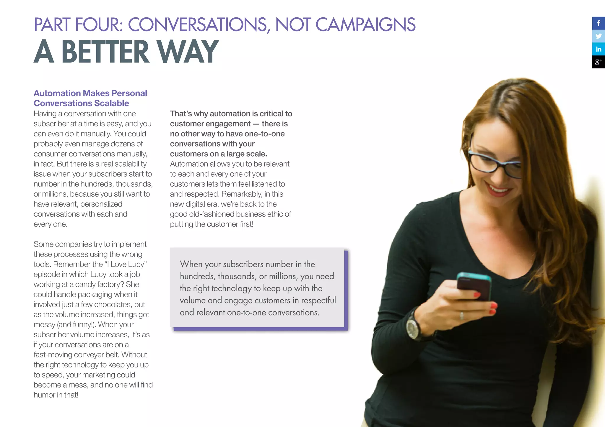 PART four: conversations, not campaigns

a better way
Automation Makes Personal
Conversations Scalable
Having a conversation with one
subscriber at a time is easy, and you
can even do it manually. You could
probably even manage dozens of
consumer conversations manually,
in fact. But there is a real scalability
issue when your subscribers start to
number in the hundreds, thousands,
or millions, because you still want to
have relevant, personalized
conversations with each and
every one.
Some companies try to implement
these processes using the wrong
tools. Remember the “I Love Lucy”
episode in which Lucy took a job
working at a candy factory? She
could handle packaging when it
involved just a few chocolates, but
as the volume increased, things got
messy (and funny!). When your
subscriber volume increases, it’s as
if your conversations are on a
fast-moving conveyer belt. Without
the right technology to keep you up
to speed, your marketing could
become a mess, and no one will find
humor in that!

That’s why automation is critical to
customer engagement — there is
no other way to have one-to-one
conversations with your
customers on a large scale.
Automation allows you to be relevant
to each and every one of your
customers lets them feel listened to
and respected. Remarkably, in this
new digital era, we’re back to the
good old-fashioned business ethic of
putting the customer first!

When your subscribers number in the
hundreds, thousands, or millions, you need
the right technology to keep up with the
volume and engage customers in respectful
and relevant one-to-one conversations.

 