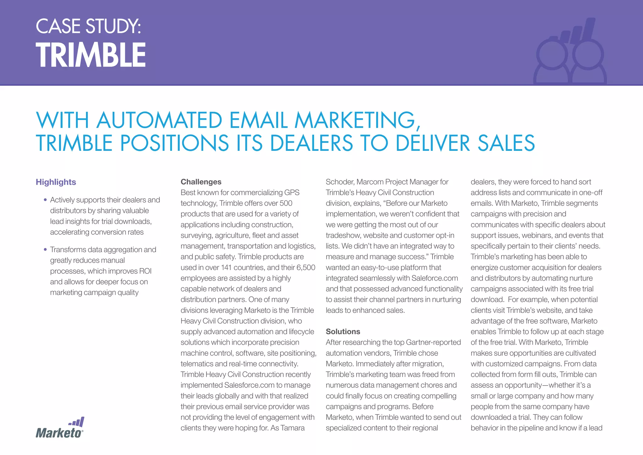 case study:

trimble
with automated email marketing,
trimble positions its dealers to deliver sales
Highlights
•	 Actively supports their dealers and
distributors by sharing valuable
lead insights for trial downloads,
accelerating conversion rates
•	 Transforms data aggregation and
greatly reduces manual
processes, which improves ROI
and allows for deeper focus on
marketing campaign quality

Challenges
Best known for commercializing GPS
technology, Trimble offers over 500
products that are used for a variety of
applications including construction,
surveying, agriculture, fleet and asset
management, transportation and logistics,
and public safety. Trimble products are
used in over 141 countries, and their 6,500
employees are assisted by a highly
capable network of dealers and
distribution partners. One of many
divisions leveraging Marketo is the Trimble
Heavy Civil Construction division, who
supply advanced automation and lifecycle
solutions which incorporate precision
machine control, software, site positioning,
telematics and real-time connectivity.
Trimble Heavy Civil Construction recently
implemented Salesforce.com to manage
their leads globally and with that realized
their previous email service provider was
not providing the level of engagement with
clients they were hoping for. As Tamara

Schoder, Marcom Project Manager for
Trimble’s Heavy Civil Construction
division, explains, “Before our Marketo
implementation, we weren’t confident that
we were getting the most out of our
tradeshow, website and customer opt-in
lists. We didn’t have an integrated way to
measure and manage success.” Trimble
wanted an easy-to-use platform that
integrated seamlessly with Saleforce.com
and that possessed advanced functionality
to assist their channel partners in nurturing
leads to enhanced sales.
Solutions
After researching the top Gartner-reported
automation vendors, Trimble chose
Marketo. Immediately after migration,
Trimble’s marketing team was freed from
numerous data management chores and
could finally focus on creating compelling
campaigns and programs. Before
Marketo, when Trimble wanted to send out
specialized content to their regional

dealers, they were forced to hand sort
address lists and communicate in one-off
emails. With Marketo, Trimble segments
campaigns with precision and
communicates with specific dealers about
support issues, webinars, and events that
specifically pertain to their clients’ needs.
Trimble’s marketing has been able to
energize customer acquisition for dealers
and distributors by automating nurture
campaigns associated with its free trial
download. For example, when potential
clients visit Trimble’s website, and take
advantage of the free software, Marketo
enables Trimble to follow up at each stage
of the free trial. With Marketo, Trimble
makes sure opportunities are cultivated
with customized campaigns. From data
collected from form fill outs, Trimble can
assess an opportunity—whether it’s a
small or large company and how many
people from the same company have
downloaded a trial. They can follow
behavior in the pipeline and know if a lead

 