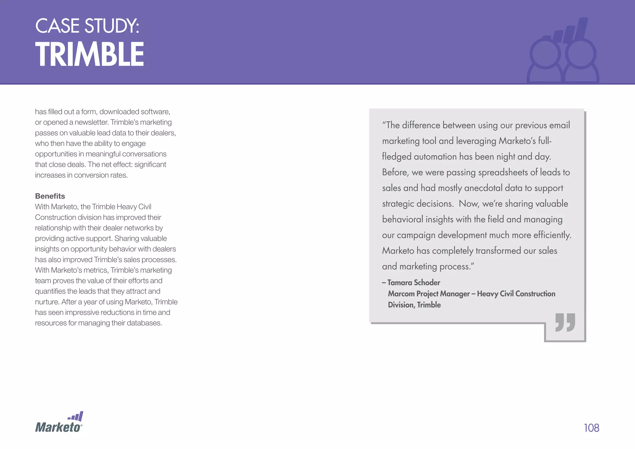 case study:

trimble
has filled out a form, downloaded software,
or opened a newsletter. Trimble’s marketing
passes on valuable lead data to their dealers,
who then have the ability to engage
opportunities in meaningful conversations
that close deals. The net effect: significant
increases in conversion rates.
Benefits
With Marketo, the Trimble Heavy Civil
Construction division has improved their
relationship with their dealer networks by
providing active support. Sharing valuable
insights on opportunity behavior with dealers
has also improved Trimble’s sales processes.
With Marketo’s metrics, Trimble’s marketing
team proves the value of their efforts and
quantifies the leads that they attract and
nurture. After a year of using Marketo, Trimble
has seen impressive reductions in time and
resources for managing their databases.

“The difference between using our previous email
marketing tool and leveraging Marketo’s fullfledged automation has been night and day.
Before, we were passing spreadsheets of leads to
sales and had mostly anecdotal data to support
strategic decisions. Now, we’re sharing valuable
behavioral insights with the field and managing
our campaign development much more efficiently.
Marketo has completely transformed our sales
and marketing process.”
– Tamara Schoder
Marcom Project Manager – Heavy Civil Construction
Division, Trimble

108

 