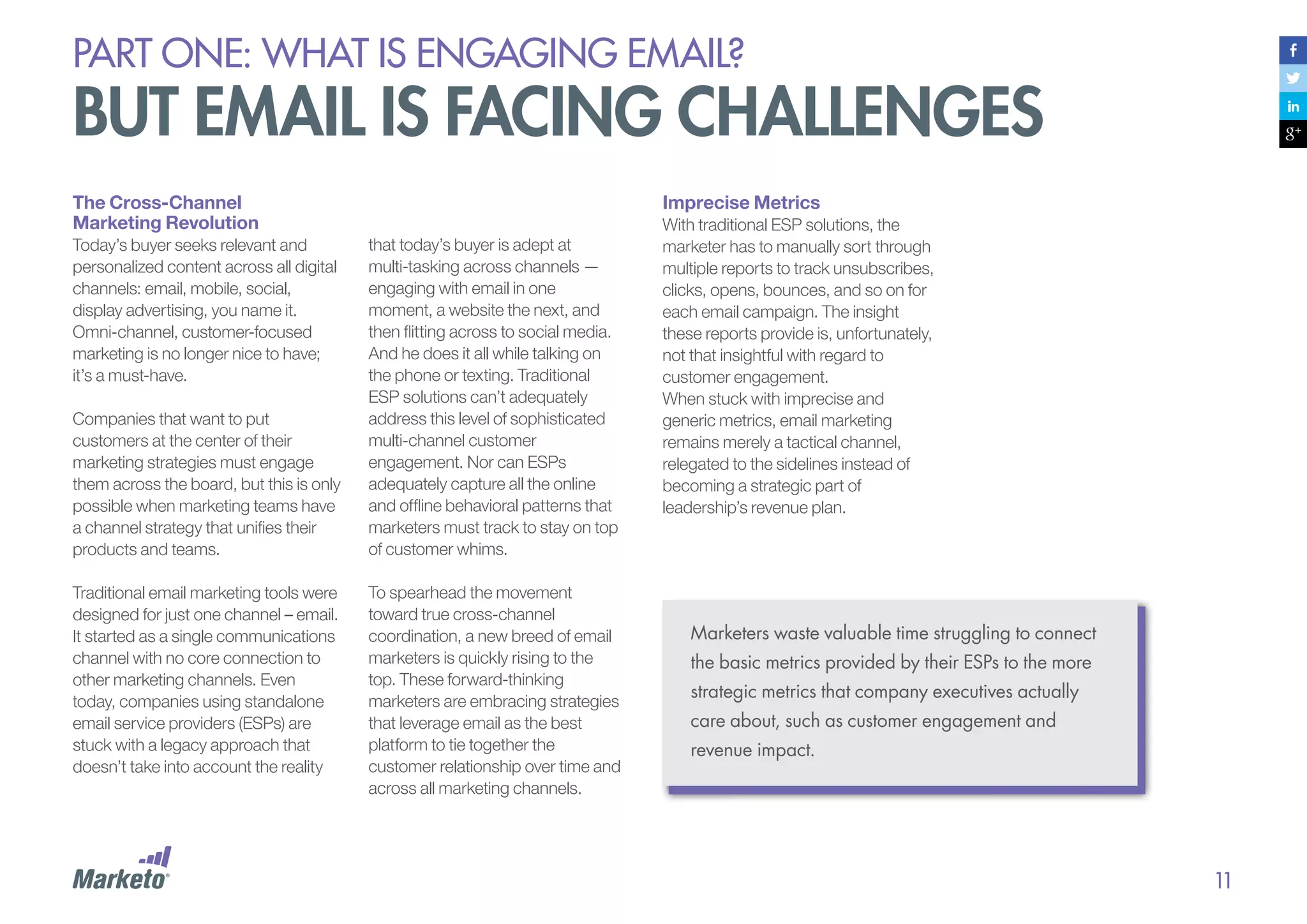 PART ONE: What is Engaging email?

but email is facing challenges
The Cross-Channel
Marketing Revolution
Today’s buyer seeks relevant and
personalized content across all digital
channels: email, mobile, social,
display advertising, you name it.
Omni-channel, customer-focused
marketing is no longer nice to have;
it’s a must-have.
Companies that want to put
customers at the center of their
marketing strategies must engage
them across the board, but this is only
possible when marketing teams have
a channel strategy that unifies their
products and teams.
Traditional email marketing tools were
designed for just one channel – email.
It started as a single communications
channel with no core connection to
other marketing channels. Even
today, companies using standalone
email service providers (ESPs) are
stuck with a legacy approach that
doesn’t take into account the reality

Imprecise Metrics
that today’s buyer is adept at
multi-tasking across channels —
engaging with email in one
moment, a website the next, and
then flitting across to social media.
And he does it all while talking on
the phone or texting. Traditional
ESP solutions can’t adequately
address this level of sophisticated
multi-channel customer
engagement. Nor can ESPs
adequately capture all the online
and offline behavioral patterns that
marketers must track to stay on top
of customer whims.
To spearhead the movement
toward true cross-channel
coordination, a new breed of email
marketers is quickly rising to the
top. These forward-thinking
marketers are embracing strategies
that leverage email as the best
platform to tie together the
customer relationship over time and
across all marketing channels.

With traditional ESP solutions, the
marketer has to manually sort through
multiple reports to track unsubscribes,
clicks, opens, bounces, and so on for
each email campaign. The insight
these reports provide is, unfortunately,
not that insightful with regard to
customer engagement.
When stuck with imprecise and
generic metrics, email marketing
remains merely a tactical channel,
relegated to the sidelines instead of
becoming a strategic part of
leadership’s revenue plan.

Marketers waste valuable time struggling to connect
the basic metrics provided by their ESPs to the more
strategic metrics that company executives actually
care about, such as customer engagement and
revenue impact.

11

 