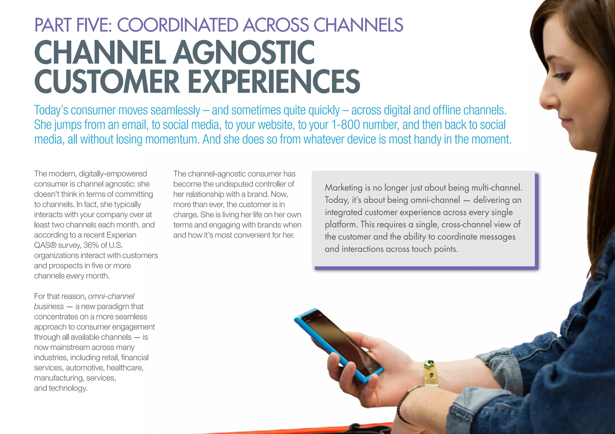 PART five: coordinated across channels

channel agnostic
customer experiences

Today’s consumer moves seamlessly – and sometimes quite quickly – across digital and offline channels.
She jumps from an email, to social media, to your website, to your 1-800 number, and then back to social
media, all without losing momentum. And she does so from whatever device is most handy in the moment.
The modern, digitally-empowered
consumer is channel agnostic: she
doesn’t think in terms of committing
to channels. In fact, she typically
interacts with your company over at
least two channels each month, and
according to a recent Experian
QAS® survey, 36% of U.S.
organizations interact with customers
and prospects in five or more
channels every month.
For that reason, omni-channel
business — a new paradigm that
concentrates on a more seamless
approach to consumer engagement
through all available channels — is
now mainstream across many
industries, including retail, financial
services, automotive, healthcare,
manufacturing, services,
and technology.

The channel-agnostic consumer has
become the undisputed controller of
her relationship with a brand. Now,
more than ever, the customer is in
charge. She is living her life on her own
terms and engaging with brands when
and how it’s most convenient for her.

Marketing is no longer just about being multi-channel.
Today, it’s about being omni-channel — delivering an
integrated customer experience across every single
platform. This requires a single, cross-channel view of
the customer and the ability to coordinate messages
and interactions across touch points.

 
