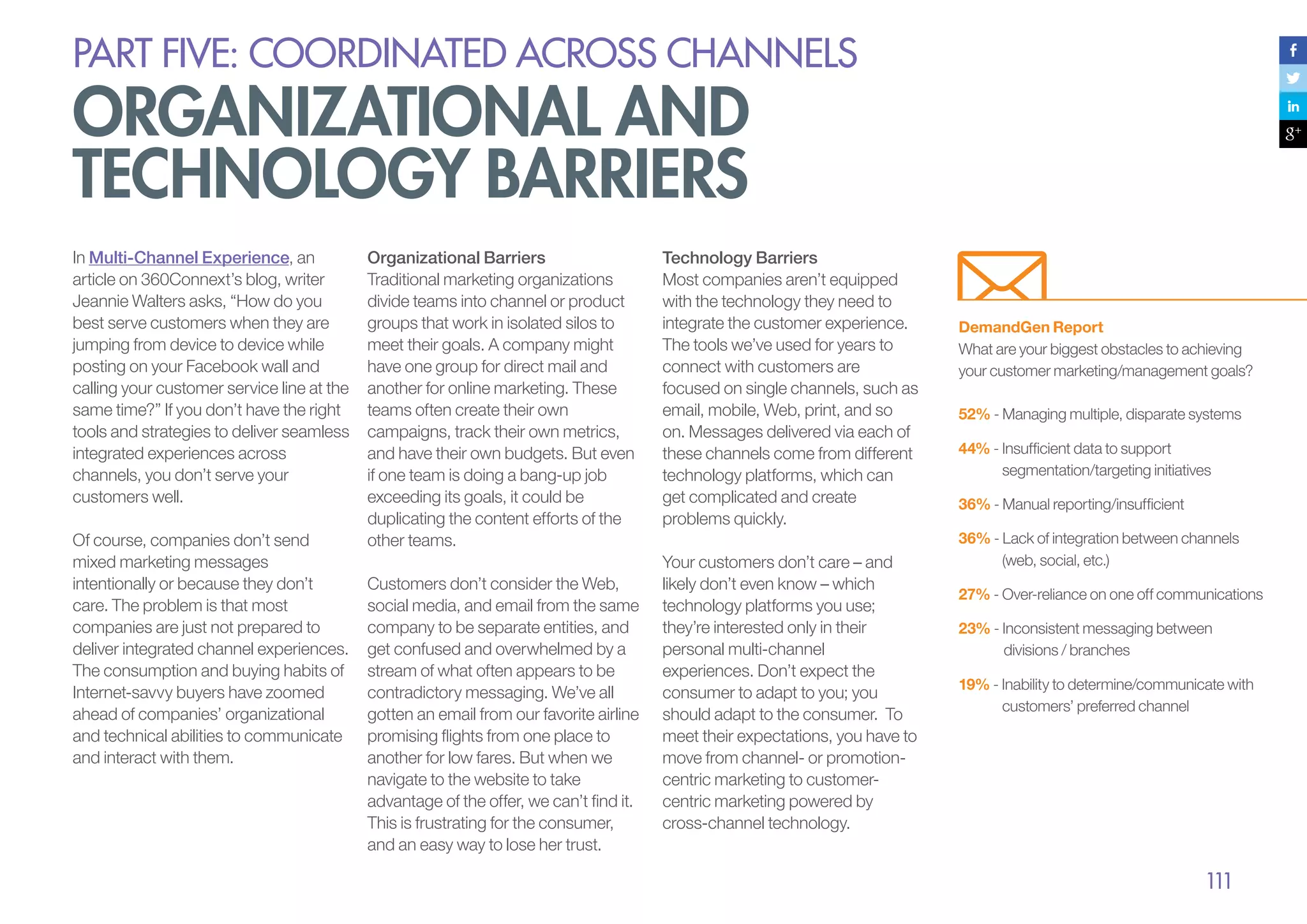 PART five: coordinated across channels

organizational and
technology barriers
In Multi-Channel Experience, an
article on 360Connext’s blog, writer
Jeannie Walters asks, “How do you
best serve customers when they are
jumping from device to device while
posting on your Facebook wall and
calling your customer service line at the
same time?” If you don’t have the right
tools and strategies to deliver seamless
integrated experiences across
channels, you don’t serve your
customers well.
Of course, companies don’t send
mixed marketing messages
intentionally or because they don’t
care. The problem is that most
companies are just not prepared to
deliver integrated channel experiences.
The consumption and buying habits of
Internet-savvy buyers have zoomed
ahead of companies’ organizational
and technical abilities to communicate
and interact with them.

Organizational Barriers
Traditional marketing organizations
divide teams into channel or product
groups that work in isolated silos to
meet their goals. A company might
have one group for direct mail and
another for online marketing. These
teams often create their own
campaigns, track their own metrics,
and have their own budgets. But even
if one team is doing a bang-up job
exceeding its goals, it could be
duplicating the content efforts of the
other teams.
Customers don’t consider the Web,
social media, and email from the same
company to be separate entities, and
get confused and overwhelmed by a
stream of what often appears to be
contradictory messaging. We’ve all
gotten an email from our favorite airline
promising flights from one place to
another for low fares. But when we
navigate to the website to take
advantage of the offer, we can’t find it.
This is frustrating for the consumer,
and an easy way to lose her trust.

Technology Barriers
Most companies aren’t equipped
with the technology they need to
integrate the customer experience.
The tools we’ve used for years to
connect with customers are
focused on single channels, such as
email, mobile, Web, print, and so
on. Messages delivered via each of
these channels come from different
technology platforms, which can
get complicated and create
problems quickly.
Your customers don’t care – and
likely don’t even know – which
technology platforms you use;
they’re interested only in their
personal multi-channel
experiences. Don’t expect the
consumer to adapt to you; you
should adapt to the consumer. To
meet their expectations, you have to
move from channel- or promotioncentric marketing to customercentric marketing powered by
cross-channel technology.

DemandGen Report
What are your biggest obstacles to achieving
your customer marketing/management goals?
52% - Managing multiple, disparate systems
44% - Insufficient data to support 	 		
	
segmentation/targeting initiatives
36% - Manual reporting/insufficient
36% - Lack of integration between channels 	
	
(web, social, etc.)
27% - Over-reliance on one off communications
23% - Inconsistent messaging between 		
	
divisions / branches
19% - Inability to determine/communicate with 	
	
customers’ preferred channel

111

 