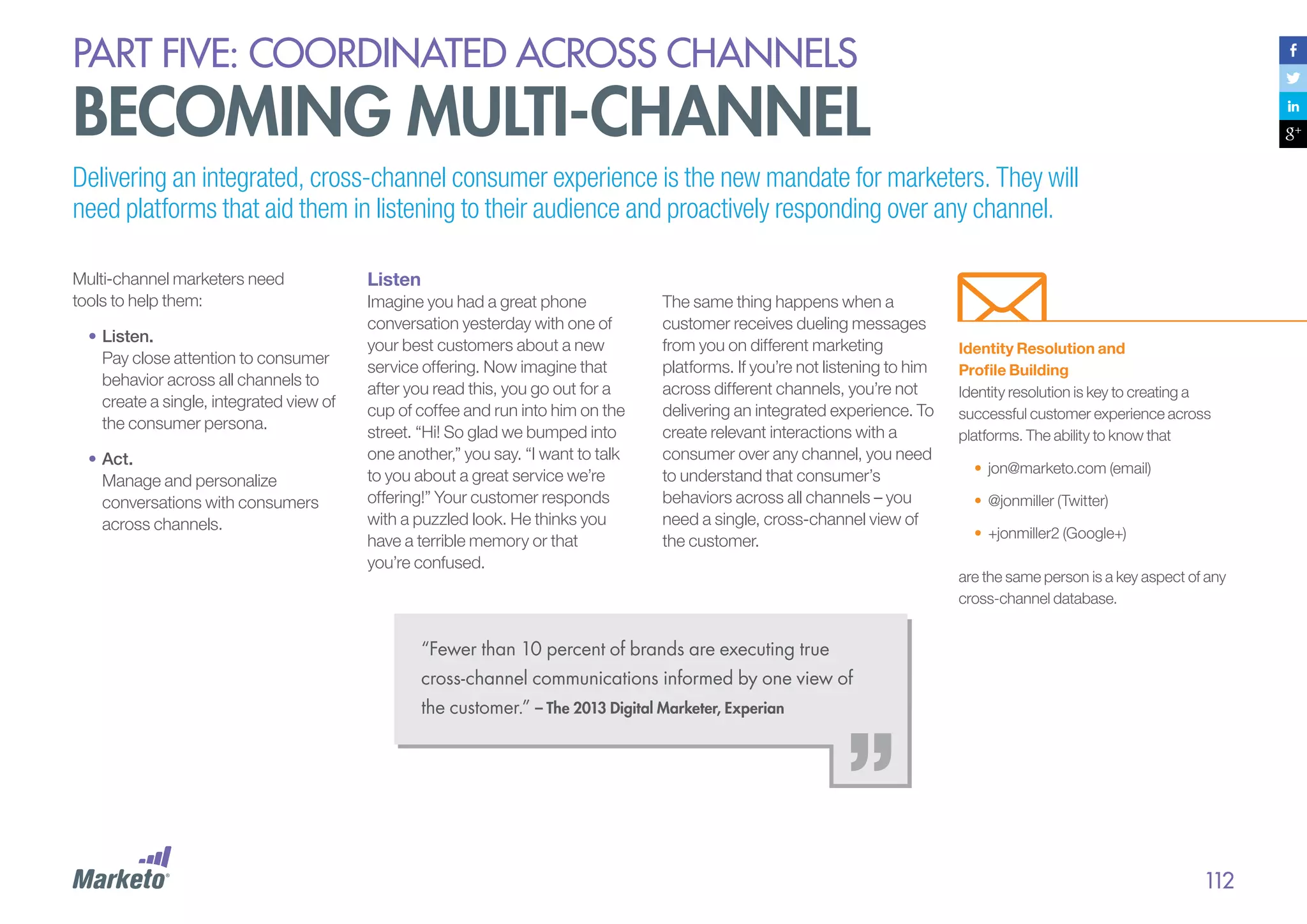 PART five: coordinated across channels

becoming multi-channel
Delivering an integrated, cross-channel consumer experience is the new mandate for marketers. They will
need platforms that aid them in listening to their audience and proactively responding over any channel.
Multi-channel marketers need
tools to help them:
•	Listen.
Pay close attention to consumer
behavior across all channels to
create a single, integrated view of
the consumer persona.
•	Act.
Manage and personalize
conversations with consumers
across channels.

Listen
Imagine you had a great phone
conversation yesterday with one of
your best customers about a new
service offering. Now imagine that
after you read this, you go out for a
cup of coffee and run into him on the
street. “Hi! So glad we bumped into
one another,” you say. “I want to talk
to you about a great service we’re
offering!” Your customer responds
with a puzzled look. He thinks you
have a terrible memory or that
you’re confused.

The same thing happens when a
customer receives dueling messages
from you on different marketing
platforms. If you’re not listening to him
across different channels, you’re not
delivering an integrated experience. To
create relevant interactions with a
consumer over any channel, you need
to understand that consumer’s
behaviors across all channels – you
need a single, cross-channel view of
the customer.

Identity Resolution and
Profile Building
Identity resolution is key to creating a
successful customer experience across
platforms. The ability to know that
•	 jon@marketo.com (email)
•	 @jonmiller (Twitter)
•	 +jonmiller2 (Google+)
are the same person is a key aspect of any
cross-channel database.

“Fewer than 10 percent of brands are executing true
cross-channel communications informed by one view of
the customer.” – The 2013 Digital Marketer, Experian

112

 
