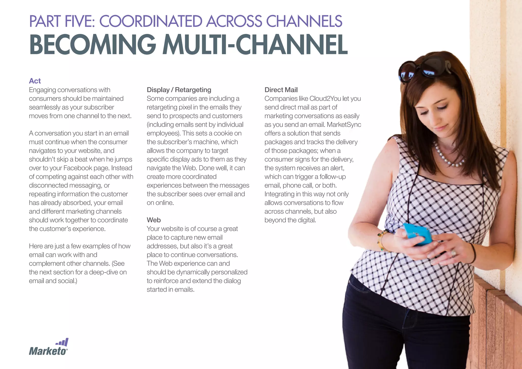 PART five: coordinated across channels

becoming multi-channel
Act
Engaging conversations with
consumers should be maintained
seamlessly as your subscriber
moves from one channel to the next.
A conversation you start in an email
must continue when the consumer
navigates to your website, and
shouldn’t skip a beat when he jumps
over to your Facebook page. Instead
of competing against each other with
disconnected messaging, or
repeating information the customer
has already absorbed, your email
and different marketing channels
should work together to coordinate
the customer’s experience.
Here are just a few examples of how
email can work with and
complement other channels. (See
the next section for a deep-dive on
email and social.)

Display / Retargeting
Some companies are including a
retargeting pixel in the emails they
send to prospects and customers
(including emails sent by individual
employees). This sets a cookie on
the subscriber’s machine, which
allows the company to target
specific display ads to them as they
navigate the Web. Done well, it can
create more coordinated
experiences between the messages
the subscriber sees over email and
on online.
Web
Your website is of course a great
place to capture new email
addresses, but also it’s a great
place to continue conversations.
The Web experience can and
should be dynamically personalized
to reinforce and extend the dialog
started in emails.

Direct Mail
Companies like Cloud2You let you
send direct mail as part of
marketing conversations as easily
as you send an email. MarketSync
offers a solution that sends
packages and tracks the delivery
of those packages; when a
consumer signs for the delivery,
the system receives an alert,
which can trigger a follow-up
email, phone call, or both.
Integrating in this way not only
allows conversations to flow
across channels, but also
beyond the digital.

 