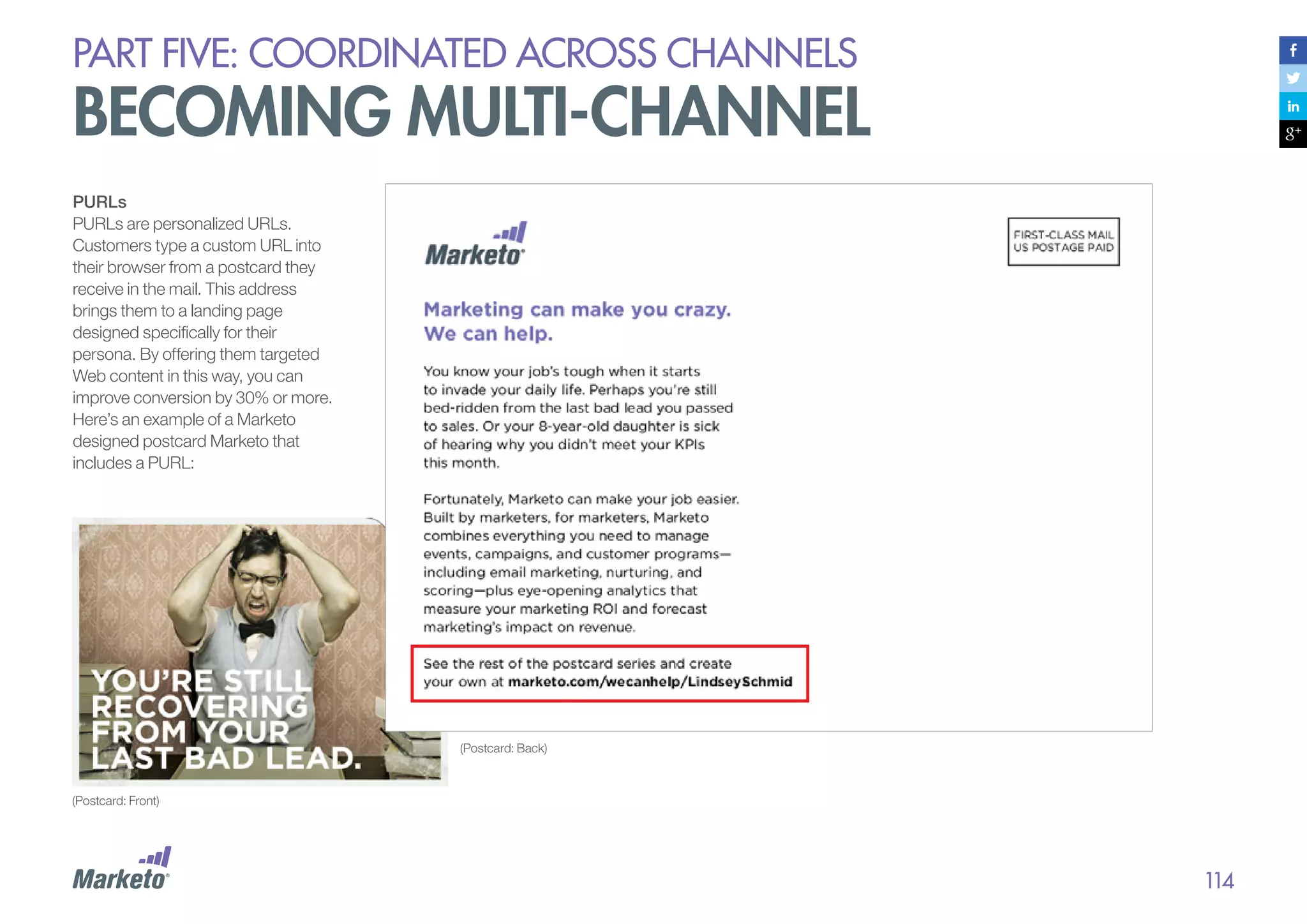 PART five: coordinated across channels

becoming multi-channel
PURLs
PURLs are personalized URLs.
Customers type a custom URL into
their browser from a postcard they
receive in the mail. This address
brings them to a landing page
designed specifically for their
persona. By offering them targeted
Web content in this way, you can
improve conversion by 30% or more.
Here’s an example of a Marketo
designed postcard Marketo that
includes a PURL:

(Postcard: Back)

(Postcard: Front)

114

 