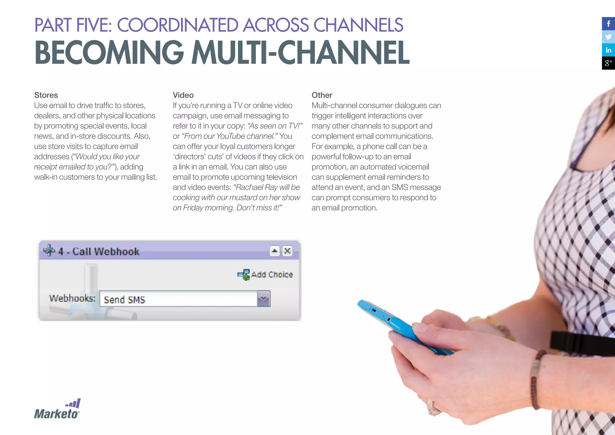 PART five: coordinated across channels

becoming multi-channel
Stores
Use email to drive traffic to stores,
dealers, and other physical locations
by promoting special events, local
news, and in-store discounts. Also,
use store visits to capture email
addresses (“Would you like your
receipt emailed to you?”), adding
walk-in customers to your mailing list.

Video
If you’re running a TV or online video
campaign, use email messaging to
refer to it in your copy: “As seen on TV!”
or “From our YouTube channel.” You
can offer your loyal customers longer
‘directors’ cuts’ of videos if they click on
a link in an email. You can also use
email to promote upcoming television
and video events: “Rachael Ray will be
cooking with our mustard on her show
on Friday morning. Don’t miss it!”

Other
Multi-channel consumer dialogues can
trigger intelligent interactions over
many other channels to support and
complement email communications.
For example, a phone call can be a
powerful follow-up to an email
promotion, an automated voicemail
can supplement email reminders to
attend an event, and an SMS message
can prompt consumers to respond to
an email promotion.

 