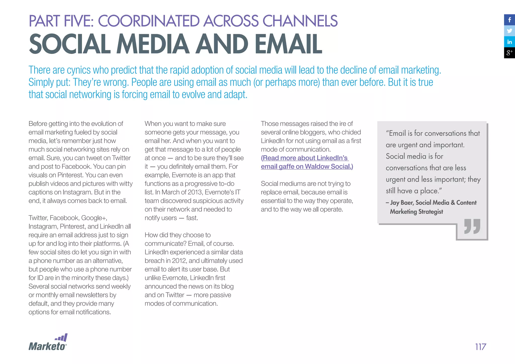 PART five: coordinated across channels

social media and email

There are cynics who predict that the rapid adoption of social media will lead to the decline of email marketing.
Simply put: They’re wrong. People are using email as much (or perhaps more) than ever before. But it is true
that social networking is forcing email to evolve and adapt.
Before getting into the evolution of
email marketing fueled by social
media, let’s remember just how
much social networking sites rely on
email. Sure, you can tweet on Twitter
and post to Facebook. You can pin
visuals on Pinterest. You can even
publish videos and pictures with witty
captions on Instagram. But in the
end, it always comes back to email.
Twitter, Facebook, Google+,
Instagram, Pinterest, and LinkedIn all
require an email address just to sign
up for and log into their platforms. (A
few social sites do let you sign in with
a phone number as an alternative,
but people who use a phone number
for ID are in the minority these days.)
Several social networks send weekly
or monthly email newsletters by
default, and they provide many
options for email notifications.

When you want to make sure
someone gets your message, you
email her. And when you want to
get that message to a lot of people
at once — and to be sure they’ll see
it — you definitely email them. For
example, Evernote is an app that
functions as a progressive to-do
list. In March of 2013, Evernote’s IT
team discovered suspicious activity
on their network and needed to
notify users — fast.

Those messages raised the ire of
several online bloggers, who chided
LinkedIn for not using email as a first
mode of communication.
(Read more about LinkedIn’s
email gaffe on Waldow Social.)
Social mediums are not trying to
replace email, because email is
essential to the way they operate,
and to the way we all operate.

“Email is for conversations that
are urgent and important.
Social media is for
conversations that are less
urgent and less important; they
still have a place.”
– Jay Baer, Social Media & Content
Marketing Strategist

How did they choose to
communicate? Email, of course.
LinkedIn experienced a similar data
breach in 2012, and ultimately used
email to alert its user base. But
unlike Evernote, LinkedIn first
announced the news on its blog
and on Twitter — more passive
modes of communication.

117

 