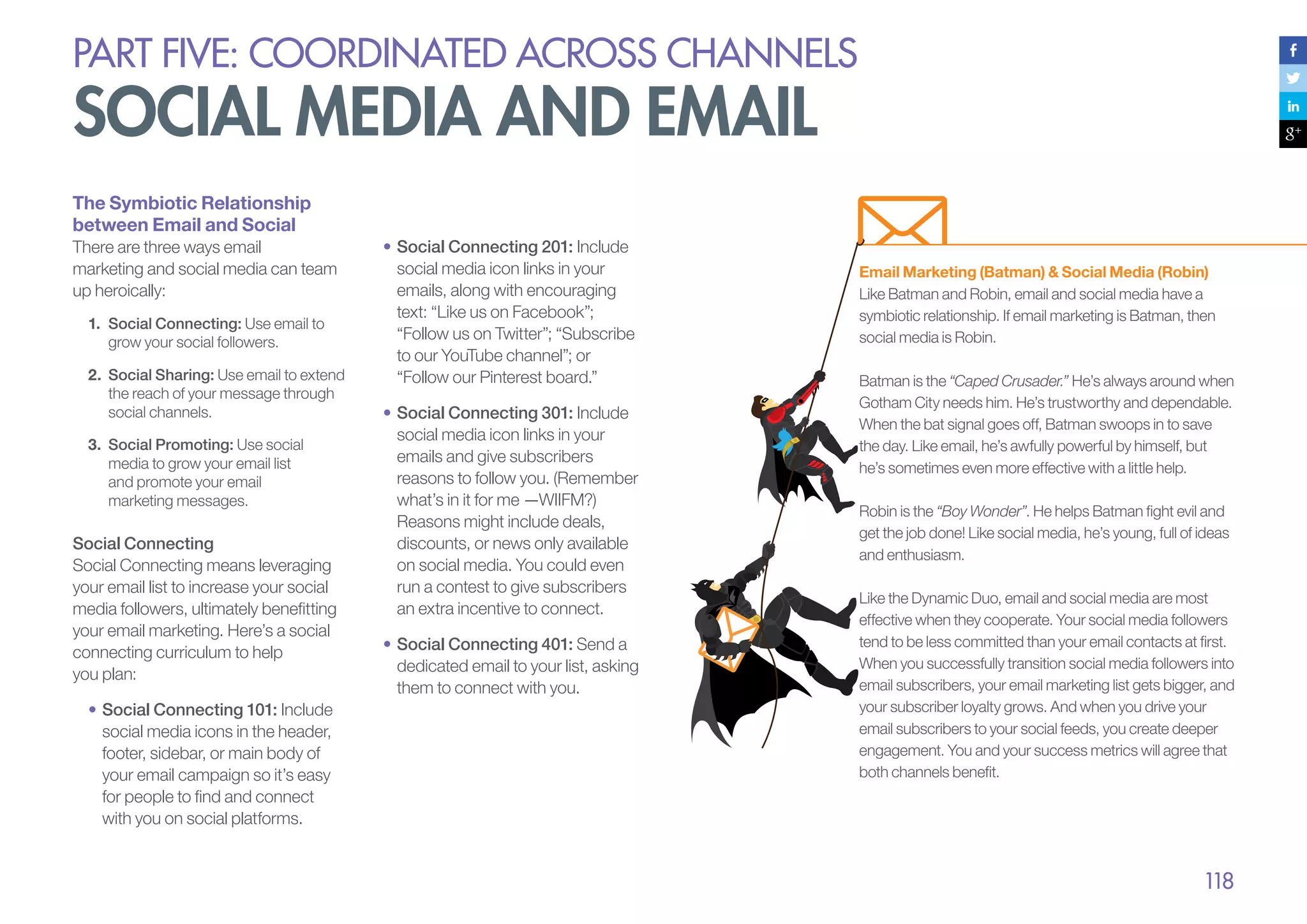 PART five: coordinated across channels

social media and email
The Symbiotic Relationship
between Email and Social
There are three ways email
marketing and social media can team
up heroically:
1.	 Social Connecting: Use email to
grow your social followers.
2.	 Social Sharing: Use email to extend
the reach of your message through
social channels.
3.	 Social Promoting: Use social
media to grow your email list
and promote your email
marketing messages.

Social Connecting
Social Connecting means leveraging
your email list to increase your social
media followers, ultimately benefitting
your email marketing. Here’s a social
connecting curriculum to help
you plan:
•	Social Connecting 101: Include
social media icons in the header,
footer, sidebar, or main body of
your email campaign so it’s easy
for people to find and connect
with you on social platforms.

•		 ocial Connecting 201: Include
S
social media icon links in your
emails, along with encouraging
text: “Like us on Facebook”;
“Follow us on Twitter”; “Subscribe
to our YouTube channel”; or
“Follow our Pinterest board.”
•	Social Connecting 301: Include
social media icon links in your
emails and give subscribers
reasons to follow you. (Remember
what’s in it for me —WIIFM?)
Reasons might include deals,
discounts, or news only available
on social media. You could even
run a contest to give subscribers
an extra incentive to connect.
•	Social Connecting 401: Send a
dedicated email to your list, asking
them to connect with you.

Email Marketing (Batman) & Social Media (Robin)
Like Batman and Robin, email and social media have a
symbiotic relationship. If email marketing is Batman, then
social media is Robin.
Batman is the “Caped Crusader.” He’s always around when
Gotham City needs him. He’s trustworthy and dependable.
When the bat signal goes off, Batman swoops in to save
the day. Like email, he’s awfully powerful by himself, but
he’s sometimes even more effective with a little help.
Robin is the “Boy Wonder”. He helps Batman fight evil and
get the job done! Like social media, he’s young, full of ideas
and enthusiasm.
Like the Dynamic Duo, email and social media are most
effective when they cooperate. Your social media followers
tend to be less committed than your email contacts at first.
When you successfully transition social media followers into
email subscribers, your email marketing list gets bigger, and
your subscriber loyalty grows. And when you drive your
email subscribers to your social feeds, you create deeper
engagement. You and your success metrics will agree that
both channels benefit.

118

 