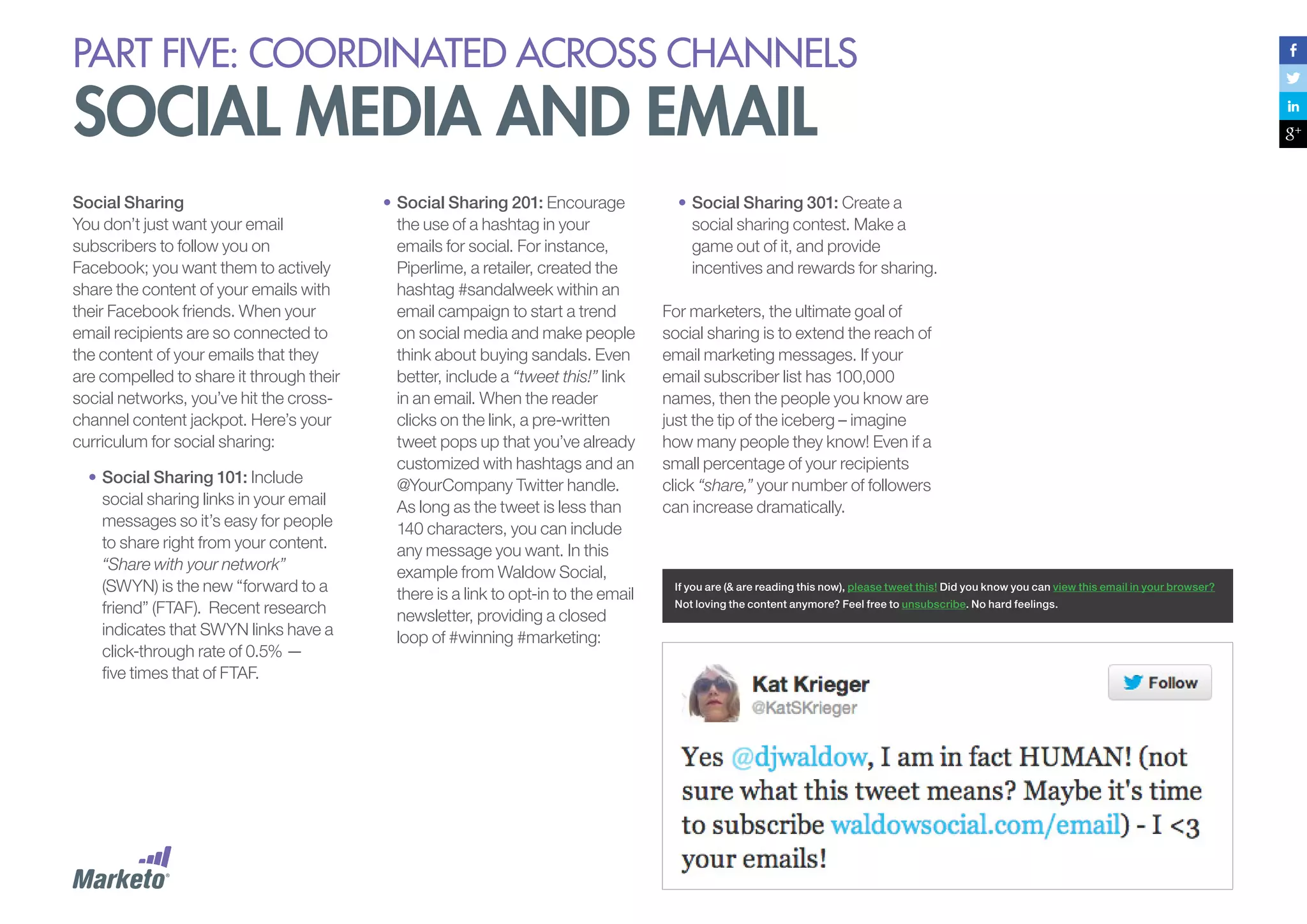 PART five: coordinated across channels

social media and email
Social Sharing
You don’t just want your email
subscribers to follow you on
Facebook; you want them to actively
share the content of your emails with
their Facebook friends. When your
email recipients are so connected to
the content of your emails that they
are compelled to share it through their
social networks, you’ve hit the crosschannel content jackpot. Here’s your
curriculum for social sharing:
•	Social Sharing 101: Include
social sharing links in your email
messages so it’s easy for people
to share right from your content.
“Share with your network”
(SWYN) is the new “forward to a
friend” (FTAF). Recent research
indicates that SWYN links have a
click-through rate of 0.5% —
five times that of FTAF.

•	Social Sharing 201: Encourage
the use of a hashtag in your
emails for social. For instance,
Piperlime, a retailer, created the
hashtag #sandalweek within an
email campaign to start a trend
on social media and make people
think about buying sandals. Even
better, include a “tweet this!” link
in an email. When the reader
clicks on the link, a pre-written
tweet pops up that you’ve already
customized with hashtags and an
@YourCompany Twitter handle.
As long as the tweet is less than
140 characters, you can include
any message you want. In this
example from Waldow Social,
there is a link to opt-in to the email
newsletter, providing a closed
loop of #winning #marketing:

•	Social Sharing 301: Create a
social sharing contest. Make a
game out of it, and provide
incentives and rewards for sharing.
For marketers, the ultimate goal of
social sharing is to extend the reach of
email marketing messages. If your
email subscriber list has 100,000
names, then the people you know are
just the tip of the iceberg – imagine
how many people they know! Even if a
small percentage of your recipients
click “share,” your number of followers
can increase dramatically.

If you are (& are reading this now), please tweet this! Did you know you can view this email in your browser?
Not loving the content anymore? Feel free to unsubscribe. No hard feelings.

 