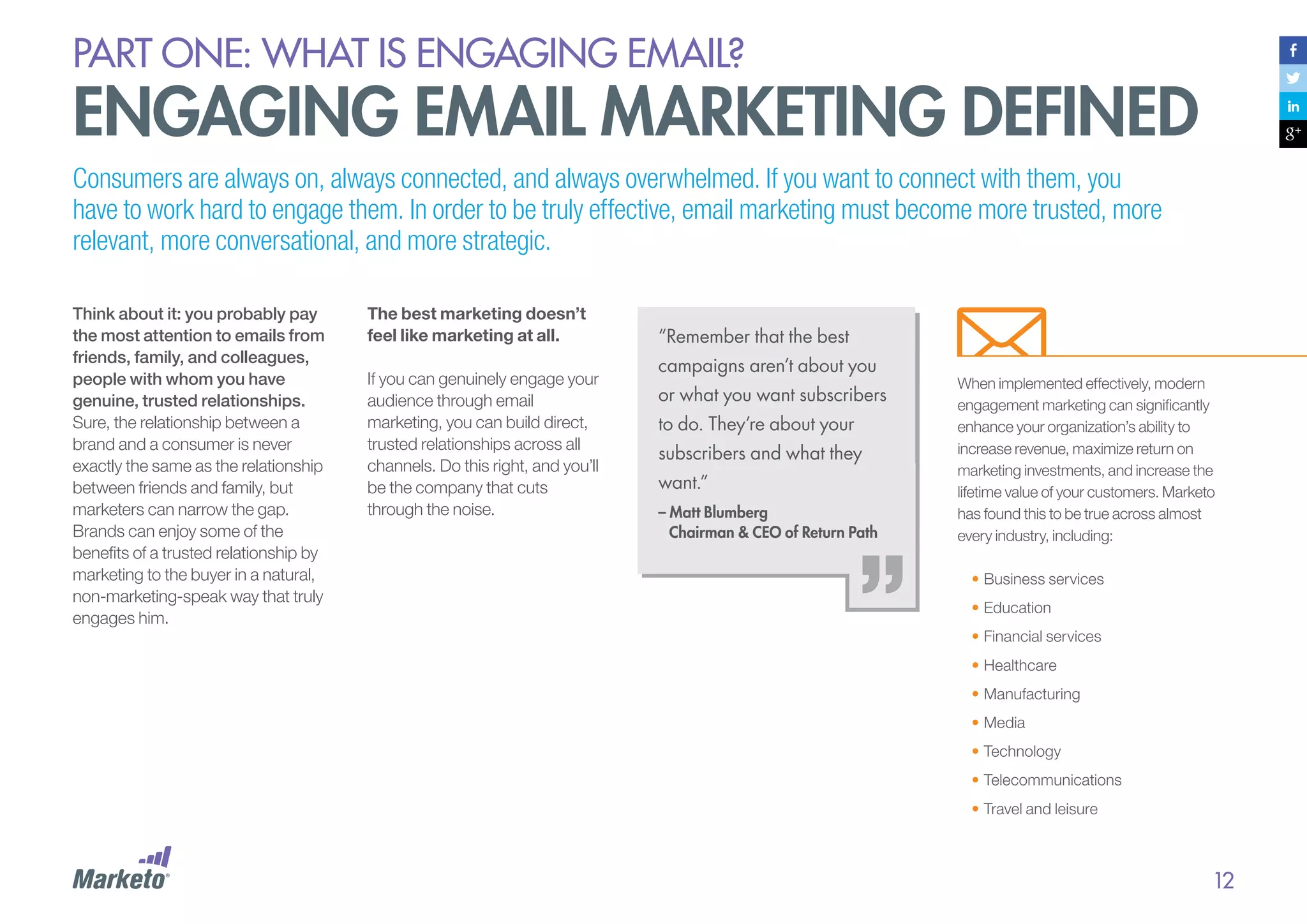 PART ONE: What is Engaging email?

Engaging Email Marketing Defined
Consumers are always on, always connected, and always overwhelmed. If you want to connect with them, you
have to work hard to engage them. In order to be truly effective, email marketing must become more trusted, more
relevant, more conversational, and more strategic.
Think about it: you probably pay
the most attention to emails from
friends, family, and colleagues,
people with whom you have
genuine, trusted relationships.
Sure, the relationship between a
brand and a consumer is never
exactly the same as the relationship
between friends and family, but
marketers can narrow the gap.
Brands can enjoy some of the
benefits of a trusted relationship by
marketing to the buyer in a natural,
non-marketing-speak way that truly
engages him.

The best marketing doesn’t
feel like marketing at all.
If you can genuinely engage your
audience through email
marketing, you can build direct,
trusted relationships across all
channels. Do this right, and you’ll
be the company that cuts
through the noise.

“Remember that the best
campaigns aren’t about you
or what you want subscribers
to do. They’re about your
subscribers and what they
want.”
– Matt Blumberg
	 Chairman & CEO of Return Path

When implemented effectively, modern
engagement marketing can significantly
enhance your organization’s ability to
increase revenue, maximize return on
marketing investments, and increase the
lifetime value of your customers. Marketo
has found this to be true across almost
every industry, including:
•	Business services
•	Education
•	Financial services
•	Healthcare
•	Manufacturing
•	Media
•	Technology
•	Telecommunications
•	Travel and leisure

12

 