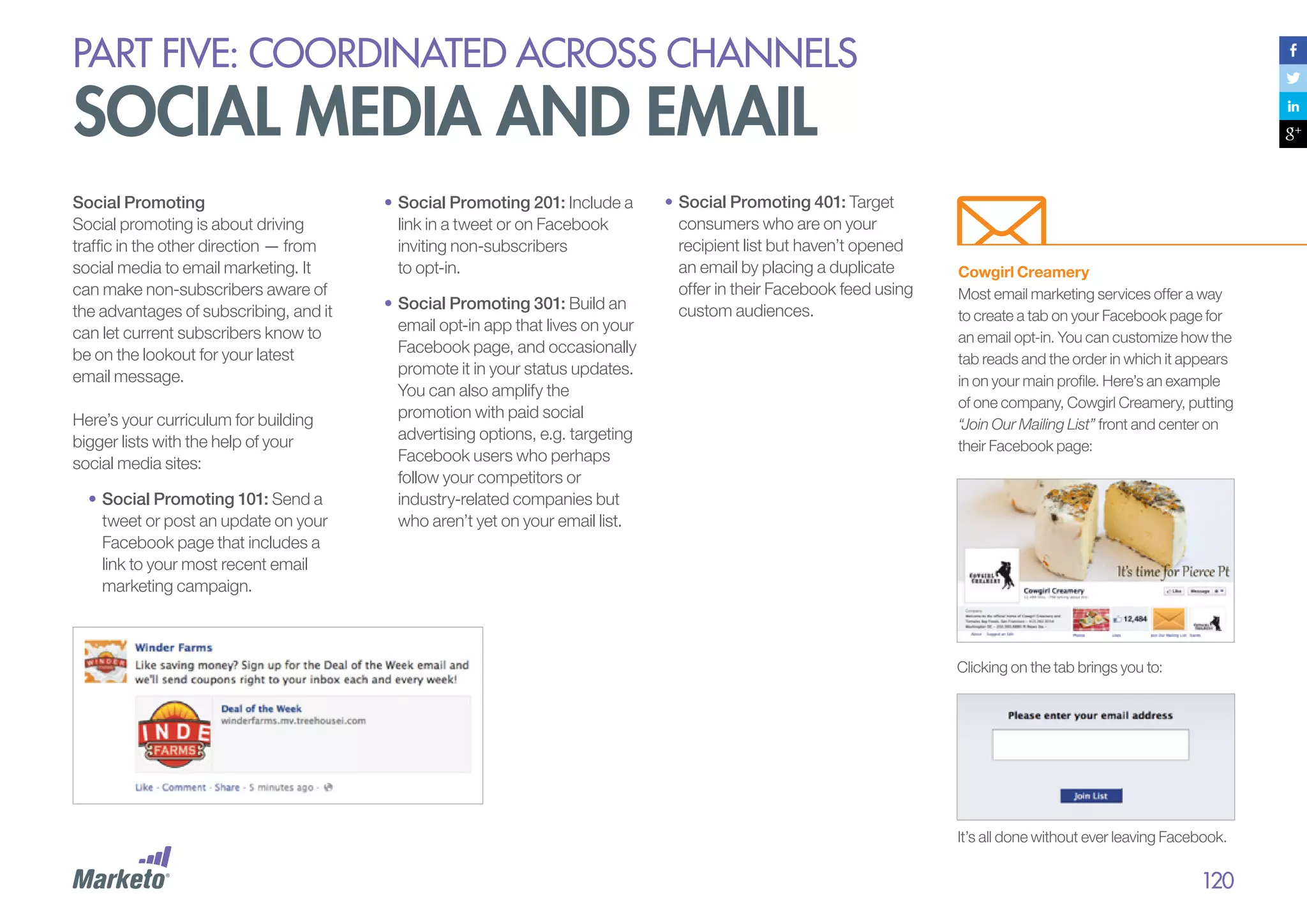 PART five: coordinated across channels

social media and email
Social Promoting
Social promoting is about driving
traffic in the other direction — from
social media to email marketing. It
can make non-subscribers aware of
the advantages of subscribing, and it
can let current subscribers know to
be on the lookout for your latest
email message.
Here’s your curriculum for building
bigger lists with the help of your
social media sites:
•		 ocial Promoting 101: Send a
S
tweet or post an update on your
Facebook page that includes a
link to your most recent email
marketing campaign.

•	Social Promoting 201: Include a
link in a tweet or on Facebook
inviting non-subscribers
to opt-in.
•	Social Promoting 301: Build an
email opt-in app that lives on your
Facebook page, and occasionally
promote it in your status updates.
You can also amplify the
promotion with paid social
advertising options, e.g. targeting
Facebook users who perhaps
follow your competitors or
industry-related companies but
who aren’t yet on your email list.

•	Social Promoting 401: Target
consumers who are on your
recipient list but haven’t opened
an email by placing a duplicate
offer in their Facebook feed using
custom audiences.

Cowgirl Creamery
Most email marketing services offer a way
to create a tab on your Facebook page for
an email opt-in. You can customize how the
tab reads and the order in which it appears
in on your main profile. Here’s an example
of one company, Cowgirl Creamery, putting
“Join Our Mailing List” front and center on
their Facebook page:

Clicking on the tab brings you to:

It’s all done without ever leaving Facebook.

120

 