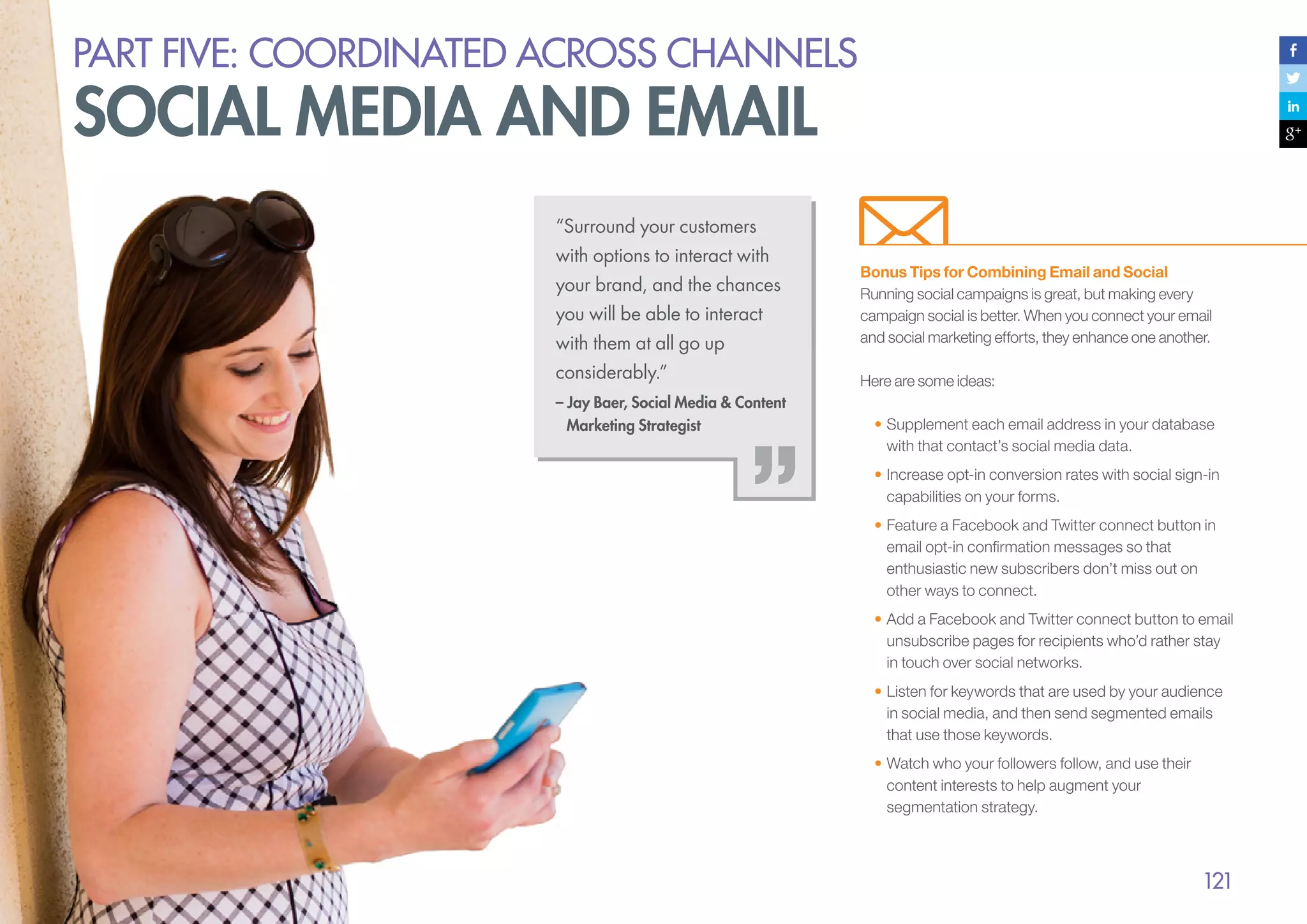 PART five: coordinated across channels

social media and email
“Surround your customers
with options to interact with
your brand, and the chances
you will be able to interact
with them at all go up
considerably.”
– Jay Baer, Social Media & Content
Marketing Strategist

Bonus Tips for Combining Email and Social
Running social campaigns is great, but making every
campaign social is better. When you connect your email
and social marketing efforts, they enhance one another.
Here are some ideas:
•	Supplement each email address in your database
with that contact’s social media data.
•	Increase opt-in conversion rates with social sign-in
capabilities on your forms.
•	Feature a Facebook and Twitter connect button in
email opt-in confirmation messages so that
enthusiastic new subscribers don’t miss out on
other ways to connect.
•	Add a Facebook and Twitter connect button to email
unsubscribe pages for recipients who’d rather stay
in touch over social networks.
•	Listen for keywords that are used by your audience
in social media, and then send segmented emails
that use those keywords.
•	Watch who your followers follow, and use their
content interests to help augment your
segmentation strategy.

121

 