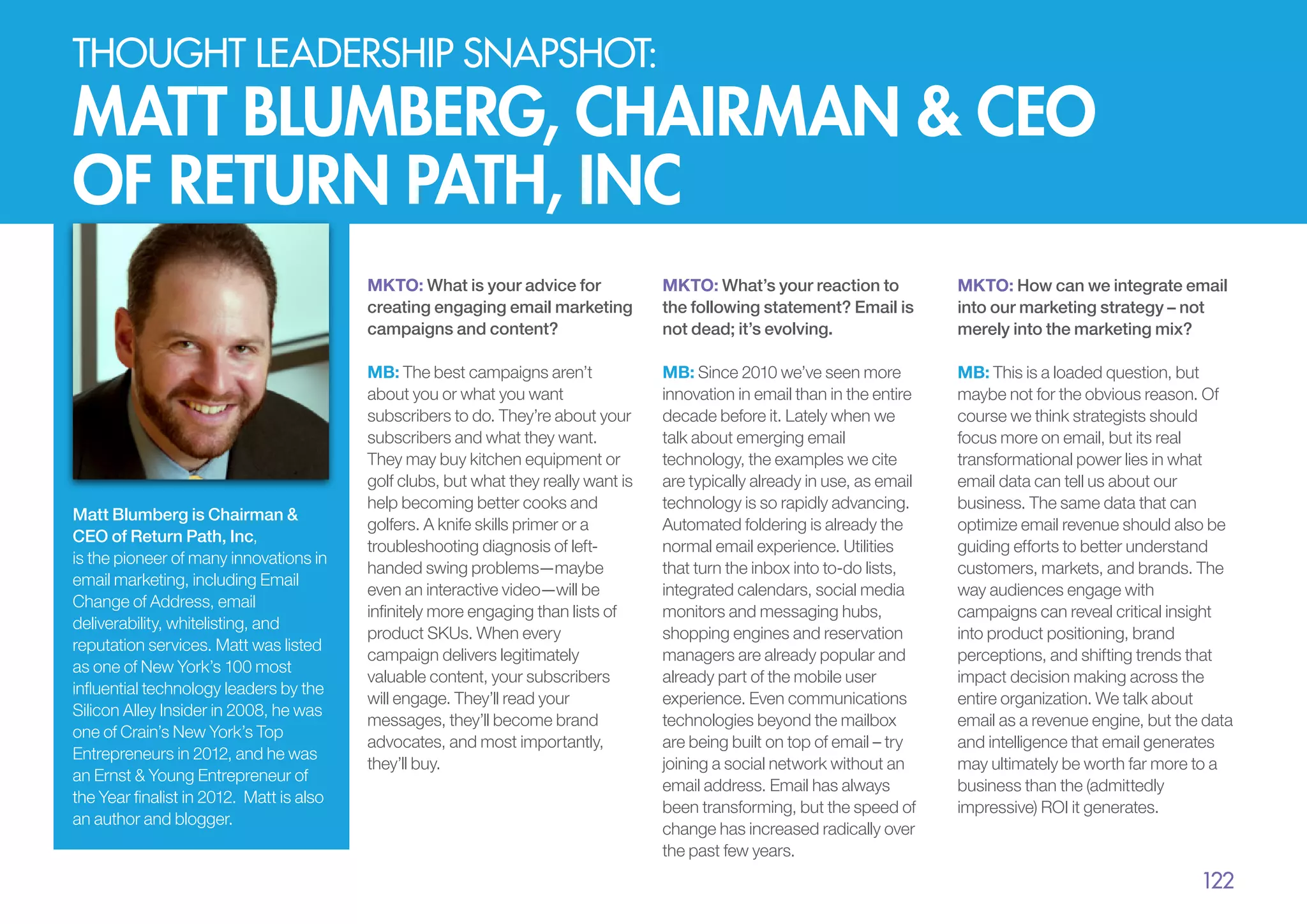 thought leadership snapshot:

matt blumberg, chairman & CEO
of return path, inc
MKTO: What is your advice for
creating engaging email marketing
campaigns and content?

Matt Blumberg is Chairman &
CEO of Return Path, Inc,
is the pioneer of many innovations in
email marketing, including Email
Change of Address, email
deliverability, whitelisting, and
reputation services. Matt was listed
as one of New York’s 100 most
influential technology leaders by the
Silicon Alley Insider in 2008, he was
one of Crain’s New York’s Top
Entrepreneurs in 2012, and he was
an Ernst & Young Entrepreneur of
the Year finalist in 2012. Matt is also
an author and blogger.

MKTO: What’s your reaction to
the following statement? Email is
not dead; it’s evolving.

MKTO: How can we integrate email
into our marketing strategy – not
merely into the marketing mix?

MB: The best campaigns aren’t
about you or what you want
subscribers to do. They’re about your
subscribers and what they want.
They may buy kitchen equipment or
golf clubs, but what they really want is
help becoming better cooks and
golfers. A knife skills primer or a
troubleshooting diagnosis of lefthanded swing problems—maybe
even an interactive video—will be
infinitely more engaging than lists of
product SKUs. When every
campaign delivers legitimately
valuable content, your subscribers
will engage. They’ll read your
messages, they’ll become brand
advocates, and most importantly,
they’ll buy.

MB: Since 2010 we’ve seen more
innovation in email than in the entire
decade before it. Lately when we
talk about emerging email
technology, the examples we cite
are typically already in use, as email
technology is so rapidly advancing.
Automated foldering is already the
normal email experience. Utilities
that turn the inbox into to-do lists,
integrated calendars, social media
monitors and messaging hubs,
shopping engines and reservation
managers are already popular and
already part of the mobile user
experience. Even communications
technologies beyond the mailbox
are being built on top of email – try
joining a social network without an
email address. Email has always
been transforming, but the speed of
change has increased radically over
the past few years.

MB: This is a loaded question, but
maybe not for the obvious reason. Of
course we think strategists should
focus more on email, but its real
transformational power lies in what
email data can tell us about our
business. The same data that can
optimize email revenue should also be
guiding efforts to better understand
customers, markets, and brands. The
way audiences engage with
campaigns can reveal critical insight
into product positioning, brand
perceptions, and shifting trends that
impact decision making across the
entire organization. We talk about
email as a revenue engine, but the data
and intelligence that email generates
may ultimately be worth far more to a
business than the (admittedly
impressive) ROI it generates.

122

 