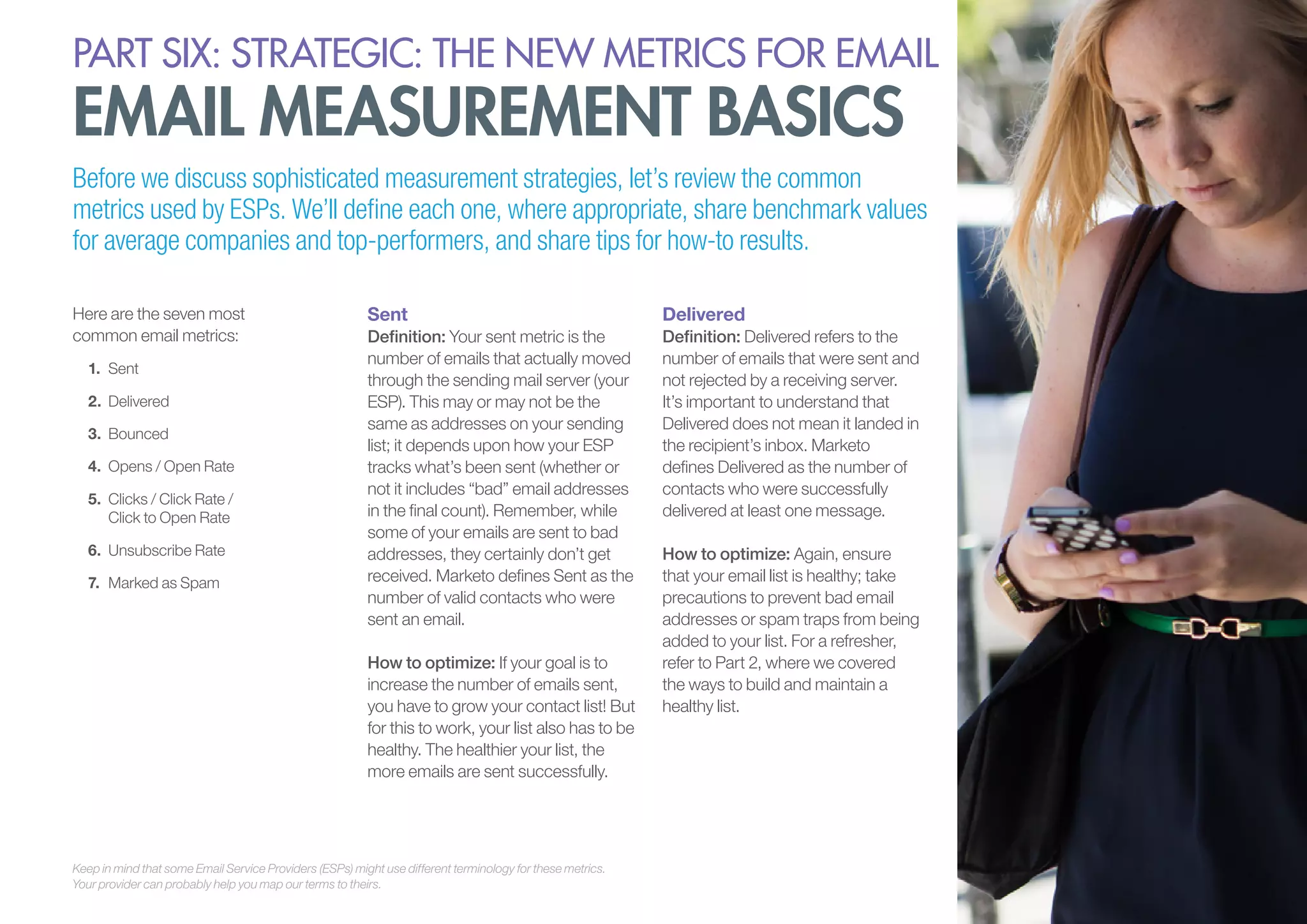 PART six: strategic: the new metrics for email

email measurement basics

Before we discuss sophisticated measurement strategies, let’s review the common
metrics used by ESPs. We’ll define each one, where appropriate, share benchmark values
for average companies and top-performers, and share tips for how-to results.
Here are the seven most
common email metrics:
1.	 Sent
2.	 Delivered
3.	 Bounced
4.	 Opens / Open Rate
5.	 Clicks / Click Rate /
Click to Open Rate
6.	 Unsubscribe Rate
7.	 Marked as Spam

Sent

Delivered

Definition: Your sent metric is the
number of emails that actually moved
through the sending mail server (your
ESP). This may or may not be the
same as addresses on your sending
list; it depends upon how your ESP
tracks what’s been sent (whether or
not it includes “bad” email addresses
in the final count). Remember, while
some of your emails are sent to bad
addresses, they certainly don’t get
received. Marketo defines Sent as the
number of valid contacts who were
sent an email.

Definition: Delivered refers to the
number of emails that were sent and
not rejected by a receiving server.
It’s important to understand that
Delivered does not mean it landed in
the recipient’s inbox. Marketo
defines Delivered as the number of
contacts who were successfully
delivered at least one message.

How to optimize: If your goal is to
increase the number of emails sent,
you have to grow your contact list! But
for this to work, your list also has to be
healthy. The healthier your list, the
more emails are sent successfully.

Keep in mind that some Email Service Providers (ESPs) might use different terminology for these metrics.
Your provider can probably help you map our terms to theirs.

How to optimize: Again, ensure
that your email list is healthy; take
precautions to prevent bad email
addresses or spam traps from being
added to your list. For a refresher,
refer to Part 2, where we covered
the ways to build and maintain a
healthy list.

 