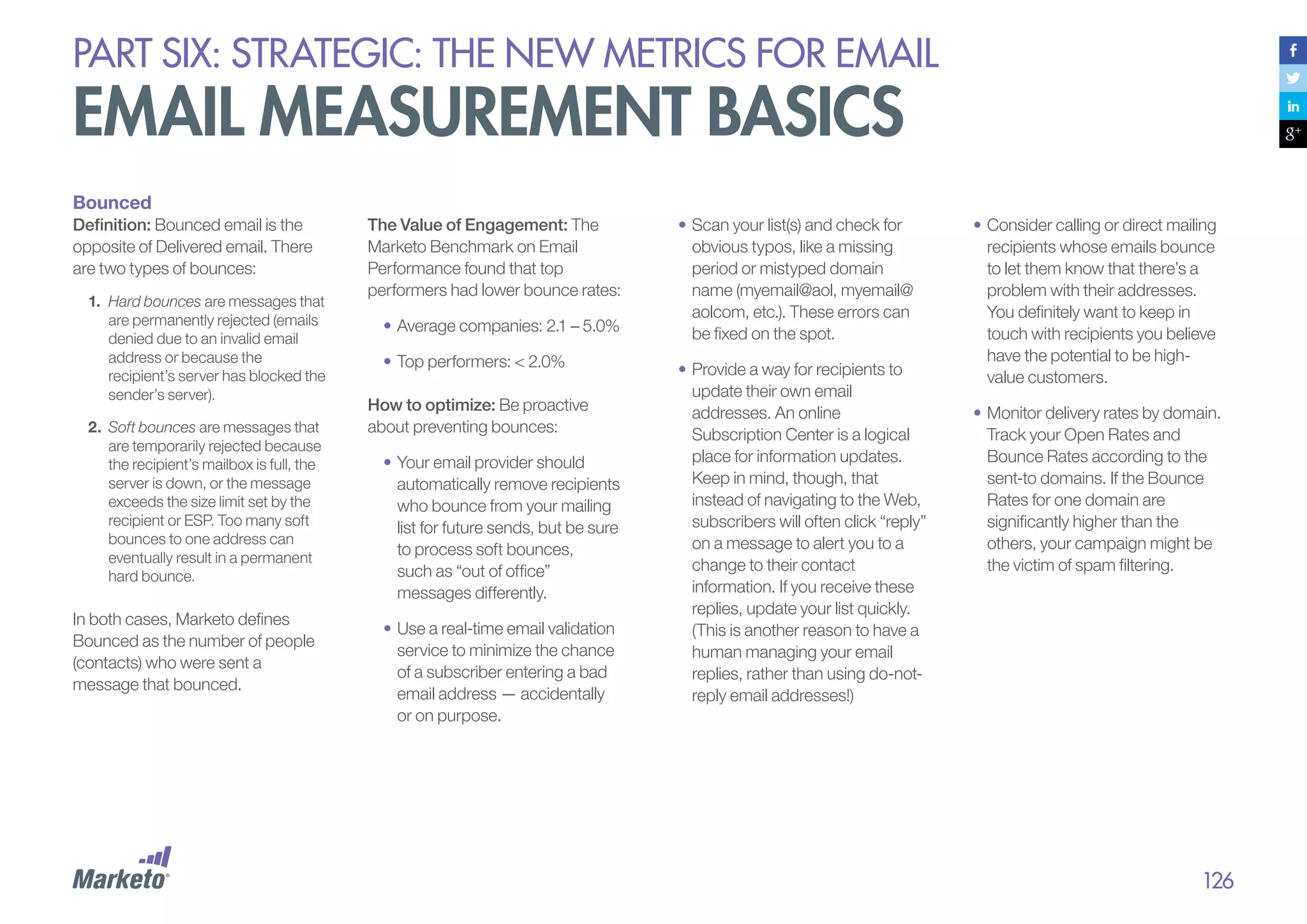 PART six: strategic: the new metrics for email

email measurement basics
Bounced
Definition: Bounced email is the
opposite of Delivered email. There
are two types of bounces:
1.	 Hard bounces are messages that
are permanently rejected (emails
denied due to an invalid email
address or because the
recipient’s server has blocked the
sender’s server).
2.	 Soft bounces are messages that
are temporarily rejected because
the recipient’s mailbox is full, the
server is down, or the message
exceeds the size limit set by the
recipient or ESP. Too many soft
bounces to one address can
eventually result in a permanent
hard bounce.

In both cases, Marketo defines
Bounced as the number of people
(contacts) who were sent a
message that bounced.

The Value of Engagement: The
Marketo Benchmark on Email
Performance found that top
performers had lower bounce rates:
•	Average companies: 2.1 – 5.0%
•	Top performers: < 2.0%
How to optimize: Be proactive
about preventing bounces:
•	Your email provider should
automatically remove recipients
who bounce from your mailing
list for future sends, but be sure
to process soft bounces,
such as “out of office”
messages differently.
•	Use a real-time email validation
service to minimize the chance
of a subscriber entering a bad
email address — accidentally
or on purpose.

•	Scan your list(s) and check for
obvious typos, like a missing
period or mistyped domain
name (myemail@aol, myemail@
aolcom, etc.). These errors can
be fixed on the spot.
•	Provide a way for recipients to
update their own email
addresses. An online
Subscription Center is a logical
place for information updates.
Keep in mind, though, that
instead of navigating to the Web,
subscribers will often click “reply”
on a message to alert you to a
change to their contact
information. If you receive these
replies, update your list quickly.
(This is another reason to have a
human managing your email
replies, rather than using do-notreply email addresses!)

•	Consider calling or direct mailing
recipients whose emails bounce
to let them know that there’s a
problem with their addresses.
You definitely want to keep in
touch with recipients you believe
have the potential to be highvalue customers.
•	Monitor delivery rates by domain.
Track your Open Rates and
Bounce Rates according to the
sent-to domains. If the Bounce
Rates for one domain are
significantly higher than the
others, your campaign might be
the victim of spam filtering.

126

 