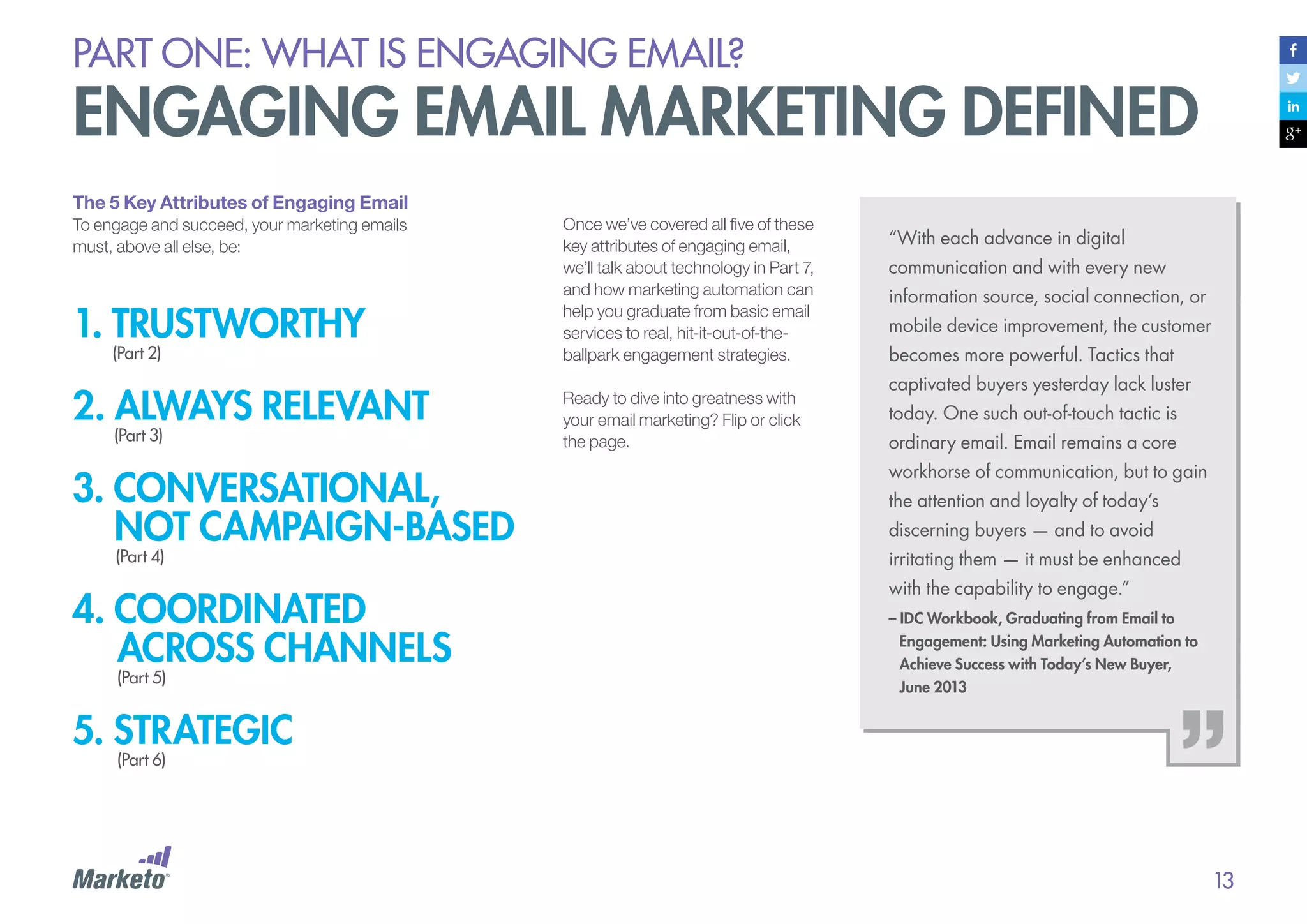 PART ONE: What is Engaging email?

Engaging Email Marketing Defined
The 5 Key Attributes of Engaging Email
To engage and succeed, your marketing emails
must, above all else, be:

1. TRUSTWorthy
(Part 2)

2. always relevant
(Part 3)

Once we’ve covered all five of these
key attributes of engaging email,
we’ll talk about technology in Part 7,
and how marketing automation can
help you graduate from basic email
services to real, hit-it-out-of-theballpark engagement strategies.
Ready to dive into greatness with
your email marketing? Flip or click
the page.

“With each advance in digital
communication and with every new
information source, social connection, or
mobile device improvement, the customer
becomes more powerful. Tactics that
captivated buyers yesterday lack luster
today. One such out-of-touch tactic is
ordinary email. Email remains a core

3. conversational,
not campaign-based

workhorse of communication, but to gain

4. coordinated
across channels

with the capability to engage.”

(Part 4)

(Part 5)

the attention and loyalty of today’s
discerning buyers — and to avoid
irritating them — it must be enhanced
– IDC Workbook, Graduating from Email to 	
	 Engagement: Using Marketing Automation to 	
	 Achieve Success with Today’s New Buyer,
	 June 2013

5. strategic
(Part 6)

13

 