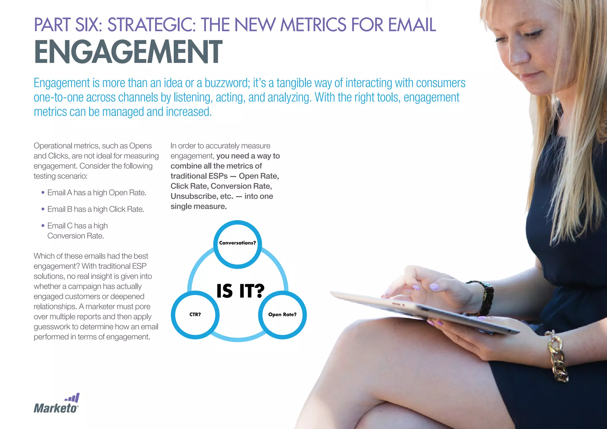 PART six: strategic: the new metrics for email

engagement

Engagement is more than an idea or a buzzword; it’s a tangible way of interacting with consumers
one-to-one across channels by listening, acting, and analyzing. With the right tools, engagement
metrics can be managed and increased.
Operational metrics, such as Opens
and Clicks, are not ideal for measuring
engagement. Consider the following
testing scenario:
•	Email A has a high Open Rate.
•	Email B has a high Click Rate.
•	Email C has a high
Conversion Rate.
Which of these emails had the best
engagement? With traditional ESP
solutions, no real insight is given into
whether a campaign has actually
engaged customers or deepened
relationships. A marketer must pore
over multiple reports and then apply
guesswork to determine how an email
performed in terms of engagement.

In order to accurately measure
engagement, you need a way to
combine all the metrics of
traditional ESPs — Open Rate,
Click Rate, Conversion Rate,
Unsubscribe, etc. — into one
single measure.

 
