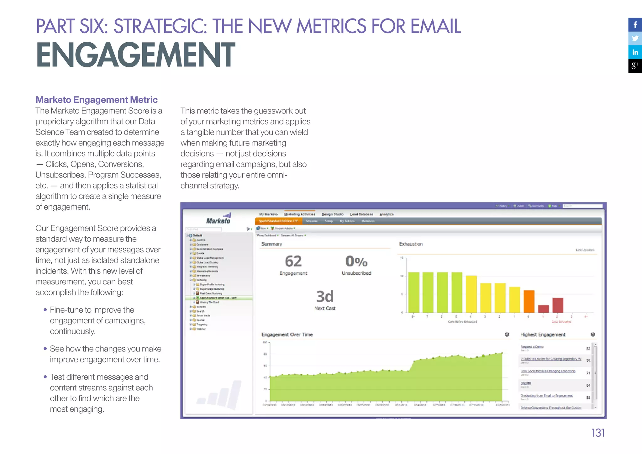 PART six: strategic: the new metrics for email

engagement
Marketo Engagement Metric
The Marketo Engagement Score is a
proprietary algorithm that our Data
Science Team created to determine
exactly how engaging each message
is. It combines multiple data points
— Clicks, Opens, Conversions,
Unsubscribes, Program Successes,
etc. — and then applies a statistical
algorithm to create a single measure
of engagement.

This metric takes the guesswork out
of your marketing metrics and applies
a tangible number that you can wield
when making future marketing
decisions — not just decisions
regarding email campaigns, but also
those relating your entire omnichannel strategy.

Our Engagement Score provides a
standard way to measure the
engagement of your messages over
time, not just as isolated standalone
incidents. With this new level of
measurement, you can best
accomplish the following:
•	Fine-tune to improve the
engagement of campaigns,
continuously.
•	See how the changes you make
improve engagement over time.
•	Test different messages and
content streams against each
other to find which are the
most engaging.

131

 