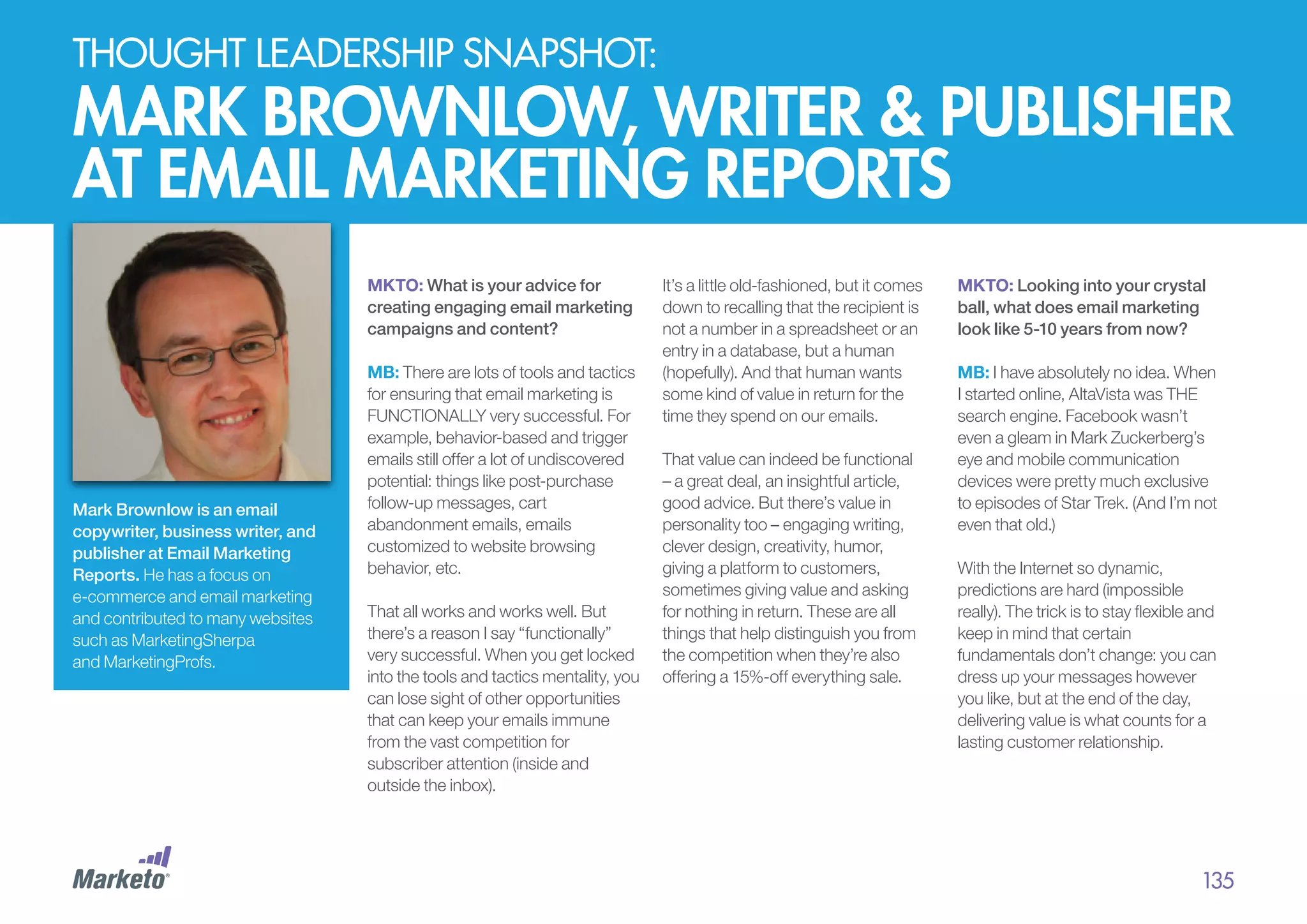 thought leadership snapshot:

Mark brownlow, writer & publisher
at email marketing reports
MKTO: What is your advice for
creating engaging email marketing
campaigns and content?

Mark Brownlow is an email
copywriter, business writer, and
publisher at Email Marketing
Reports. He has a focus on
e-commerce and email marketing
and contributed to many websites
such as MarketingSherpa
and MarketingProfs.

MB: There are lots of tools and tactics
for ensuring that email marketing is
FUNCTIONALLY very successful. For
example, behavior-based and trigger
emails still offer a lot of undiscovered
potential: things like post-purchase
follow-up messages, cart
abandonment emails, emails
customized to website browsing
behavior, etc.
That all works and works well. But
there’s a reason I say “functionally”
very successful. When you get locked
into the tools and tactics mentality, you
can lose sight of other opportunities
that can keep your emails immune
from the vast competition for
subscriber attention (inside and
outside the inbox).

It’s a little old-fashioned, but it comes
down to recalling that the recipient is
not a number in a spreadsheet or an
entry in a database, but a human
(hopefully). And that human wants
some kind of value in return for the
time they spend on our emails.
That value can indeed be functional
– a great deal, an insightful article,
good advice. But there’s value in
personality too – engaging writing,
clever design, creativity, humor,
giving a platform to customers,
sometimes giving value and asking
for nothing in return. These are all
things that help distinguish you from
the competition when they’re also
offering a 15%-off everything sale.

MKTO: Looking into your crystal
ball, what does email marketing
look like 5-10 years from now?
MB: I have absolutely no idea. When
I started online, AltaVista was THE
search engine. Facebook wasn’t
even a gleam in Mark Zuckerberg’s
eye and mobile communication
devices were pretty much exclusive
to episodes of Star Trek. (And I’m not
even that old.)
With the Internet so dynamic,
predictions are hard (impossible
really). The trick is to stay flexible and
keep in mind that certain
fundamentals don’t change: you can
dress up your messages however
you like, but at the end of the day,
delivering value is what counts for a
lasting customer relationship.

135

 
