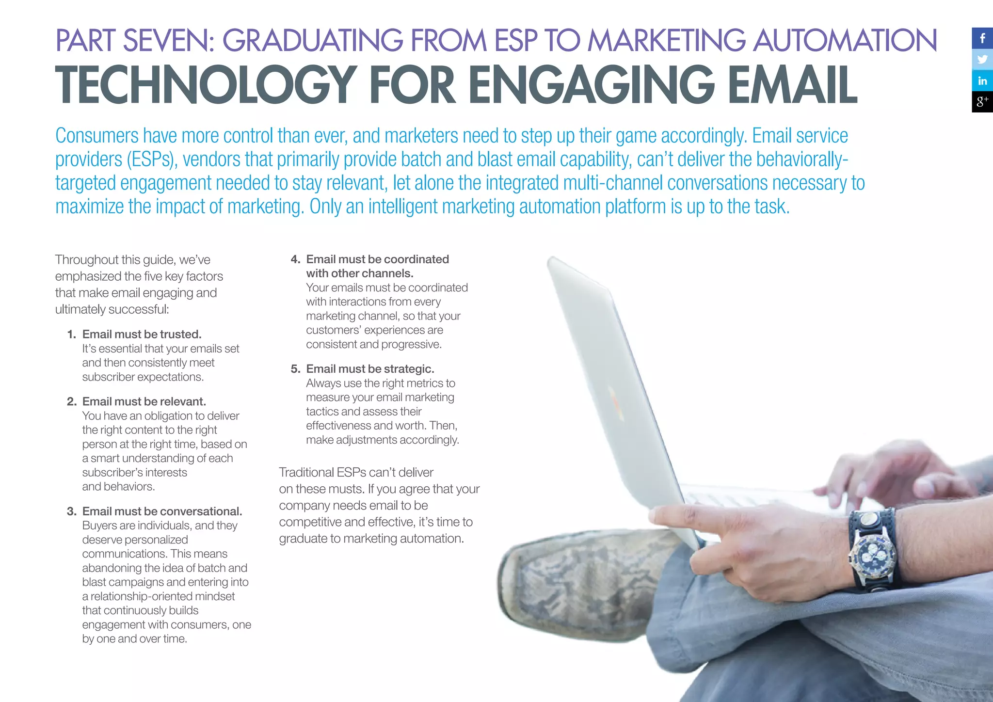 PART seven: graduating from esp to marketing automation

technology for engaging email

Consumers have more control than ever, and marketers need to step up their game accordingly. Email service
providers (ESPs), vendors that primarily provide batch and blast email capability, can’t deliver the behaviorallytargeted engagement needed to stay relevant, let alone the integrated multi-channel conversations necessary to
maximize the impact of marketing. Only an intelligent marketing automation platform is up to the task.
Throughout this guide, we’ve
emphasized the five key factors
that make email engaging and
ultimately successful:
1.	 Email must be trusted.
It’s essential that your emails set
and then consistently meet
subscriber expectations.
2.	 Email must be relevant.
You have an obligation to deliver
the right content to the right
person at the right time, based on
a smart understanding of each
subscriber’s interests
and behaviors.
3.	 Email must be conversational.
Buyers are individuals, and they
deserve personalized
communications. This means
abandoning the idea of batch and
blast campaigns and entering into
a relationship-oriented mindset
that continuously builds
engagement with consumers, one
by one and over time.

4.	 Email must be coordinated
with other channels.
Your emails must be coordinated
with interactions from every
marketing channel, so that your
customers’ experiences are
consistent and progressive.
5.	 Email must be strategic.
Always use the right metrics to
measure your email marketing
tactics and assess their
effectiveness and worth. Then,
make adjustments accordingly.

Traditional ESPs can’t deliver
on these musts. If you agree that your
company needs email to be
competitive and effective, it’s time to
graduate to marketing automation.

 