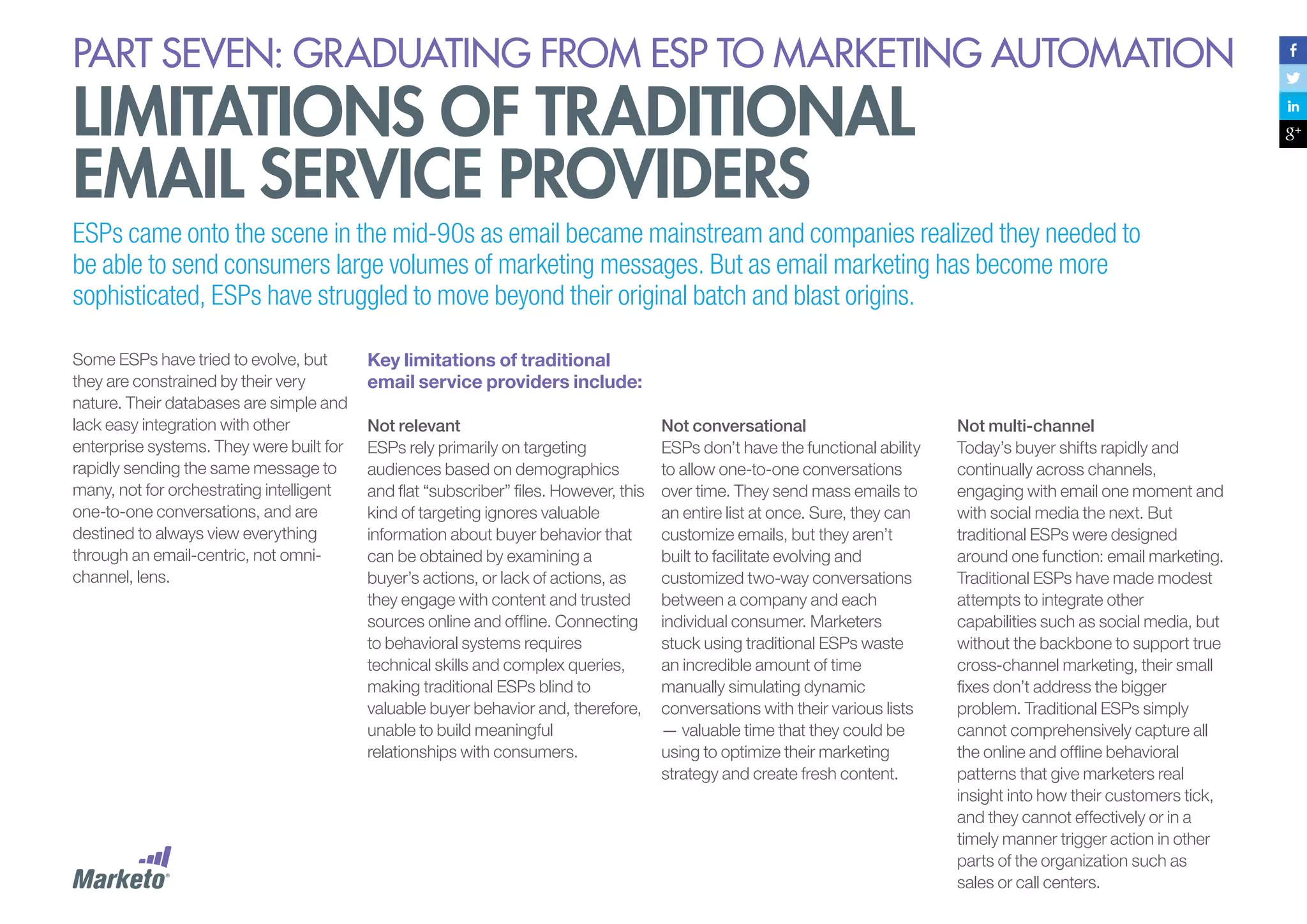 PART seven: graduating from esp to marketing automation

limitations of traditional
email service providers

ESPs came onto the scene in the mid-90s as email became mainstream and companies realized they needed to
be able to send consumers large volumes of marketing messages. But as email marketing has become more
sophisticated, ESPs have struggled to move beyond their original batch and blast origins.
Some ESPs have tried to evolve, but
they are constrained by their very
nature. Their databases are simple and
lack easy integration with other
enterprise systems. They were built for
rapidly sending the same message to
many, not for orchestrating intelligent
one-to-one conversations, and are
destined to always view everything
through an email-centric, not omnichannel, lens.

Key limitations of traditional
email service providers include:
Not relevant
ESPs rely primarily on targeting
audiences based on demographics
and flat “subscriber” files. However, this
kind of targeting ignores valuable
information about buyer behavior that
can be obtained by examining a
buyer’s actions, or lack of actions, as
they engage with content and trusted
sources online and offline. Connecting
to behavioral systems requires
technical skills and complex queries,
making traditional ESPs blind to
valuable buyer behavior and, therefore,
unable to build meaningful
relationships with consumers.

Not conversational
ESPs don’t have the functional ability
to allow one-to-one conversations
over time. They send mass emails to
an entire list at once. Sure, they can
customize emails, but they aren’t
built to facilitate evolving and
customized two-way conversations
between a company and each
individual consumer. Marketers
stuck using traditional ESPs waste
an incredible amount of time
manually simulating dynamic
conversations with their various lists
— valuable time that they could be
using to optimize their marketing
strategy and create fresh content.

Not multi-channel
Today’s buyer shifts rapidly and
continually across channels,
engaging with email one moment and
with social media the next. But
traditional ESPs were designed
around one function: email marketing.
Traditional ESPs have made modest
attempts to integrate other
capabilities such as social media, but
without the backbone to support true
cross-channel marketing, their small
fixes don’t address the bigger
problem. Traditional ESPs simply
cannot comprehensively capture all
the online and offline behavioral
patterns that give marketers real
insight into how their customers tick,
and they cannot effectively or in a
timely manner trigger action in other
parts of the organization such as
sales or call centers.

 