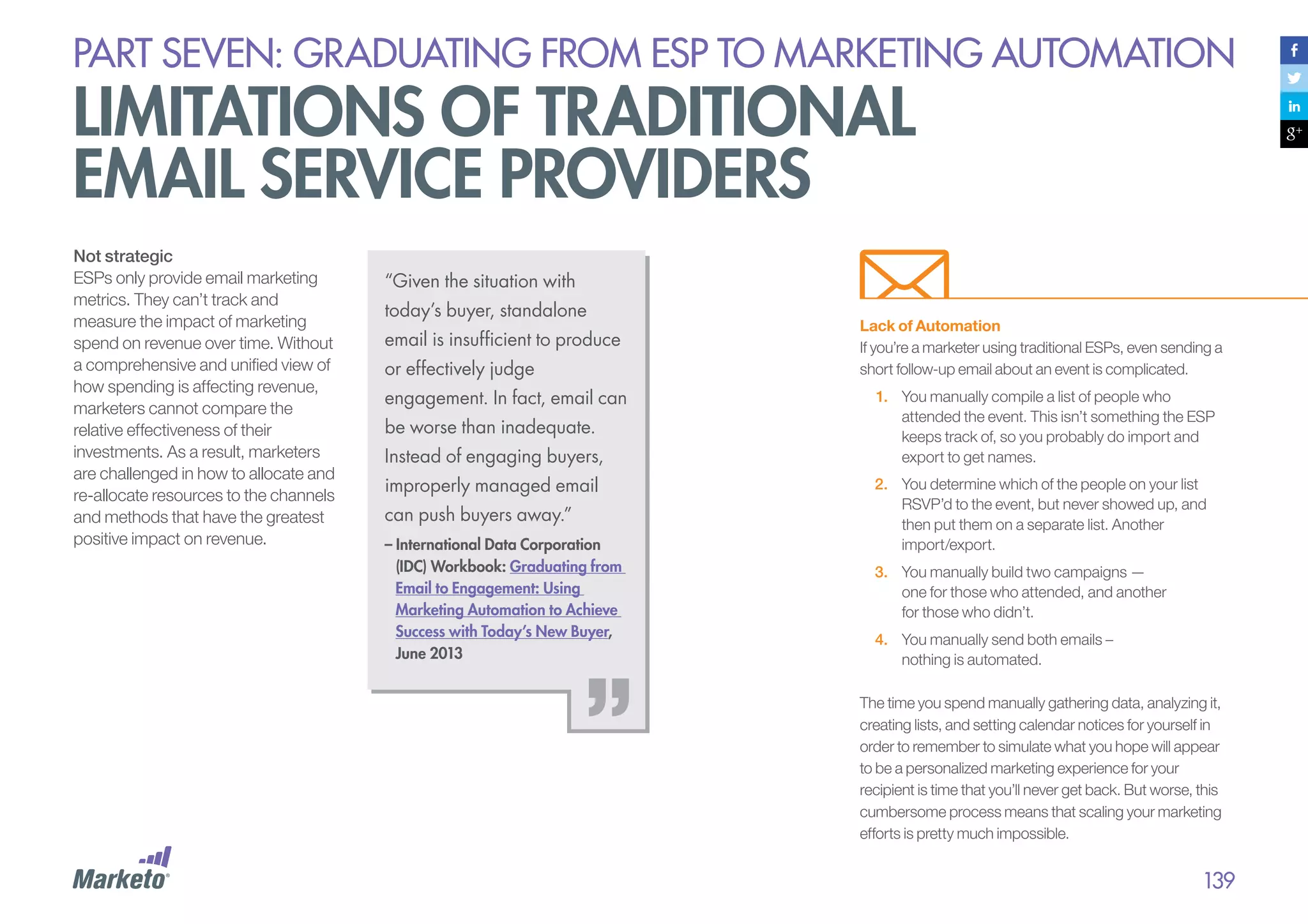 PART seven: graduating from esp to marketing automation

limitations of traditional
email service providers
Not strategic
ESPs only provide email marketing
metrics. They can’t track and
measure the impact of marketing
spend on revenue over time. Without
a comprehensive and unified view of
how spending is affecting revenue,
marketers cannot compare the
relative effectiveness of their
investments. As a result, marketers
are challenged in how to allocate and
re-allocate resources to the channels
and methods that have the greatest
positive impact on revenue.

“Given the situation with
today’s buyer, standalone
email is insufficient to produce
or effectively judge
engagement. In fact, email can
be worse than inadequate.
Instead of engaging buyers,
improperly managed email
can push buyers away.”
– International Data Corporation
(IDC) Workbook: Graduating from
Email to Engagement: Using
Marketing Automation to Achieve
Success with Today’s New Buyer,
June 2013

Lack of Automation
If you’re a marketer using traditional ESPs, even sending a
short follow-up email about an event is complicated.
1.	 You manually compile a list of people who
attended the event. This isn’t something the ESP
keeps track of, so you probably do import and
export to get names.
2.	 You determine which of the people on your list
RSVP’d to the event, but never showed up, and
then put them on a separate list. Another
import/export.
3.	 You manually build two campaigns —
one for those who attended, and another
for those who didn’t.
4.	 You manually send both emails –
nothing is automated.
The time you spend manually gathering data, analyzing it,
creating lists, and setting calendar notices for yourself in
order to remember to simulate what you hope will appear
to be a personalized marketing experience for your
recipient is time that you’ll never get back. But worse, this
cumbersome process means that scaling your marketing
efforts is pretty much impossible.

139

 