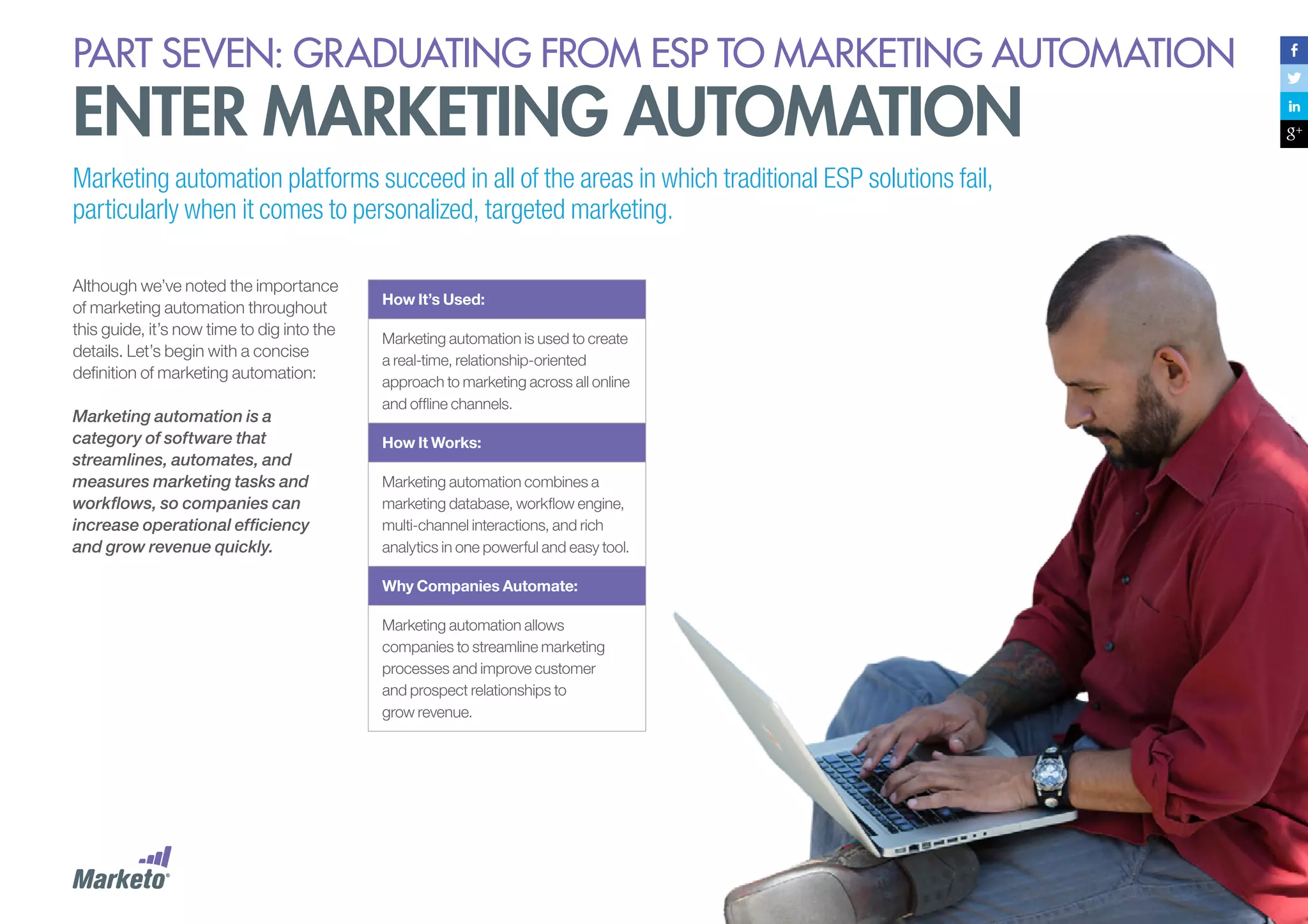 PART seven: graduating from esp to marketing automation

enter marketing automation
Marketing automation platforms succeed in all of the areas in which traditional ESP solutions fail,
particularly when it comes to personalized, targeted marketing.
Although we’ve noted the importance
of marketing automation throughout
this guide, it’s now time to dig into the
details. Let’s begin with a concise
definition of marketing automation:
Marketing automation is a
category of software that
streamlines, automates, and
measures marketing tasks and
workflows, so companies can
increase operational efficiency
and grow revenue quickly.

How It’s Used:
Marketing automation is used to create
a real-time, relationship-oriented
approach to marketing across all online
and offline channels.
How It Works:
Marketing automation combines a
marketing database, workflow engine,
multi-channel interactions, and rich
analytics in one powerful and easy tool.
Why Companies Automate:
Marketing automation allows
companies to streamline marketing
processes and improve customer
and prospect relationships to
grow revenue.

140

 