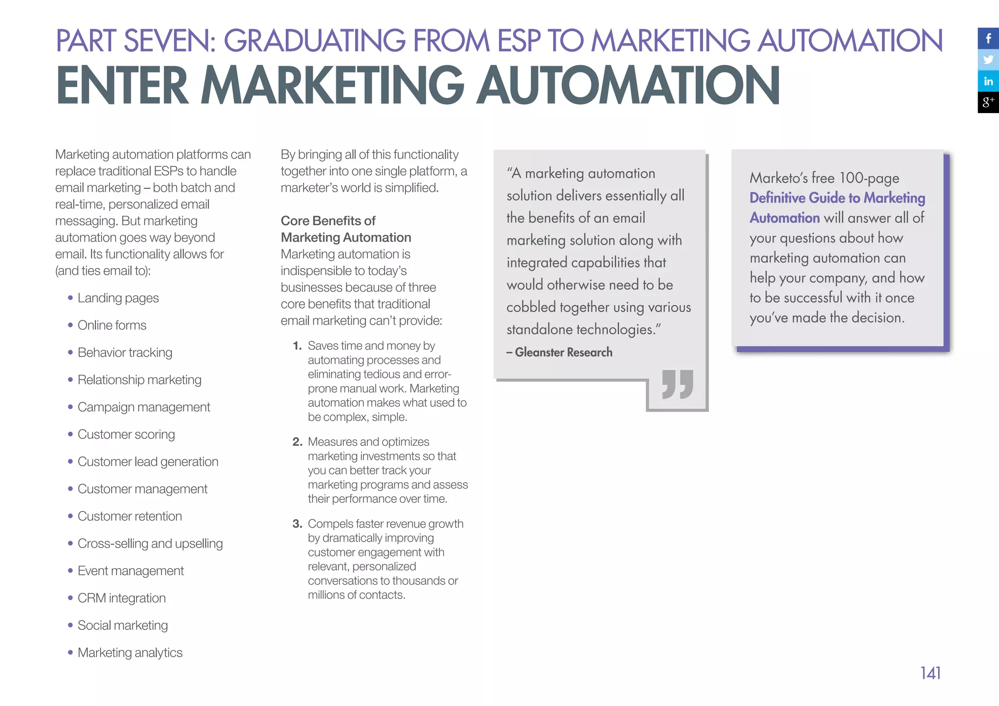 PART seven: graduating from esp to marketing automation

enter marketing automation
Marketing automation platforms can
replace traditional ESPs to handle
email marketing – both batch and
real-time, personalized email
messaging. But marketing
automation goes way beyond
email. Its functionality allows for
(and ties email to):
•	Landing pages
•	Online forms
•	Behavior tracking
•	Relationship marketing
•	Campaign management
•	Customer scoring
•	Customer lead generation
•	Customer management
•	Customer retention
•	Cross-selling and upselling
•	Event management
•	CRM integration

By bringing all of this functionality
together into one single platform, a
marketer’s world is simplified.
Core Benefits of
Marketing Automation
Marketing automation is
indispensible to today’s
businesses because of three
core benefits that traditional
email marketing can’t provide:
1.	 Saves time and money by
automating processes and
eliminating tedious and errorprone manual work. Marketing
automation makes what used to
be complex, simple.

“A marketing automation
solution delivers essentially all
the benefits of an email
marketing solution along with
integrated capabilities that
would otherwise need to be
cobbled together using various
standalone technologies.”

Marketo’s free 100-page
Definitive Guide to Marketing
Automation will answer all of
your questions about how
marketing automation can
help your company, and how
to be successful with it once
you’ve made the decision.

– Gleanster Research

2.	 Measures and optimizes
marketing investments so that
you can better track your
marketing programs and assess
their performance over time.
3.	 Compels faster revenue growth
by dramatically improving
customer engagement with
relevant, personalized
conversations to thousands or
millions of contacts.

•	Social marketing
•	Marketing analytics

141

 