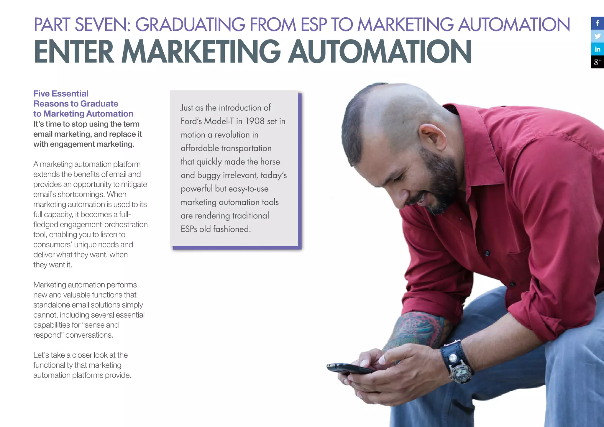 PART seven: graduating from esp to marketing automation

enter marketing automation
Five Essential
Reasons to Graduate
to Marketing Automation

Just as the introduction of

It’s time to stop using the term
email marketing, and replace it
with engagement marketing.

Ford’s Model-T in 1908 set in

A marketing automation platform
extends the benefits of email and
provides an opportunity to mitigate
email’s shortcomings. When
marketing automation is used to its
full capacity, it becomes a fullfledged engagement-orchestration
tool, enabling you to listen to
consumers’ unique needs and
deliver what they want, when
they want it.

that quickly made the horse

Marketing automation performs
new and valuable functions that
standalone email solutions simply
cannot, including several essential
capabilities for “sense and
respond” conversations.
Let’s take a closer look at the
functionality that marketing
automation platforms provide.

motion a revolution in
affordable transportation
and buggy irrelevant, today’s
powerful but easy-to-use
marketing automation tools
are rendering traditional
ESPs old fashioned.

 