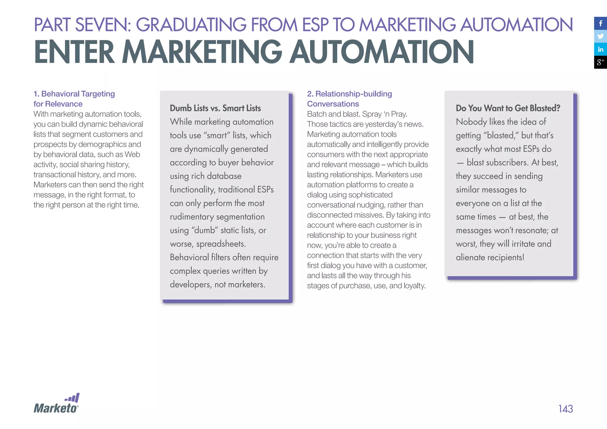 PART seven: graduating from esp to marketing automation

enter marketing automation
1. Behavioral Targeting
for Relevance
With marketing automation tools,
you can build dynamic behavioral
lists that segment customers and
prospects by demographics and
by behavioral data, such as Web
activity, social sharing history,
transactional history, and more.
Marketers can then send the right
message, in the right format, to
the right person at the right time.

Dumb Lists vs. Smart Lists
While marketing automation
tools use “smart” lists, which
are dynamically generated
according to buyer behavior
using rich database
functionality, traditional ESPs
can only perform the most
rudimentary segmentation
using “dumb” static lists, or
worse, spreadsheets.
Behavioral filters often require
complex queries written by
developers, not marketers.

2. Relationship-building
Conversations
Batch and blast. Spray ‘n Pray.
Those tactics are yesterday’s news.
Marketing automation tools
automatically and intelligently provide
consumers with the next appropriate
and relevant message – which builds
lasting relationships. Marketers use
automation platforms to create a
dialog using sophisticated
conversational nudging, rather than
disconnected missives. By taking into
account where each customer is in
relationship to your business right
now, you’re able to create a
connection that starts with the very
first dialog you have with a customer,
and lasts all the way through his
stages of purchase, use, and loyalty.

Do You Want to Get Blasted?
Nobody likes the idea of
getting “blasted,” but that’s
exactly what most ESPs do
— blast subscribers. At best,
they succeed in sending
similar messages to
everyone on a list at the
same times — at best, the
messages won’t resonate; at
worst, they will irritate and
alienate recipients!

143

 