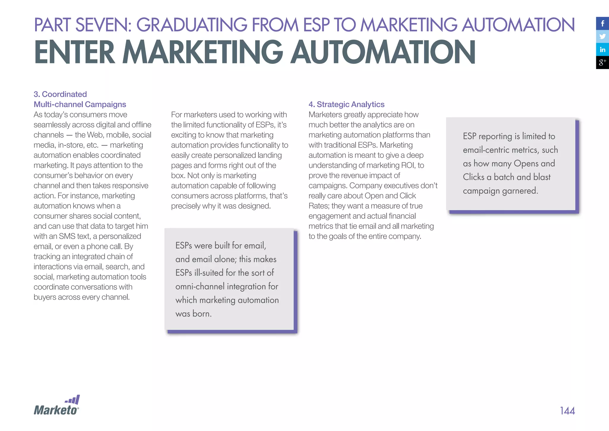 PART seven: graduating from esp to marketing automation

enter marketing automation
3. Coordinated
Multi-channel Campaigns
As today’s consumers move
seamlessly across digital and offline
channels — the Web, mobile, social
media, in-store, etc. — marketing
automation enables coordinated
marketing. It pays attention to the
consumer’s behavior on every
channel and then takes responsive
action. For instance, marketing
automation knows when a
consumer shares social content,
and can use that data to target him
with an SMS text, a personalized
email, or even a phone call. By
tracking an integrated chain of
interactions via email, search, and
social, marketing automation tools
coordinate conversations with
buyers across every channel.

For marketers used to working with
the limited functionality of ESPs, it’s
exciting to know that marketing
automation provides functionality to
easily create personalized landing
pages and forms right out of the
box. Not only is marketing
automation capable of following
consumers across platforms, that’s
precisely why it was designed.

ESPs were built for email,

4. Strategic Analytics
Marketers greatly appreciate how
much better the analytics are on
marketing automation platforms than
with traditional ESPs. Marketing
automation is meant to give a deep
understanding of marketing ROI, to
prove the revenue impact of
campaigns. Company executives don’t
really care about Open and Click
Rates; they want a measure of true
engagement and actual financial
metrics that tie email and all marketing
to the goals of the entire company.

ESP reporting is limited to
email-centric metrics, such
as how many Opens and
Clicks a batch and blast
campaign garnered.

and email alone; this makes
ESPs ill-suited for the sort of
omni-channel integration for
which marketing automation
was born.

144

 