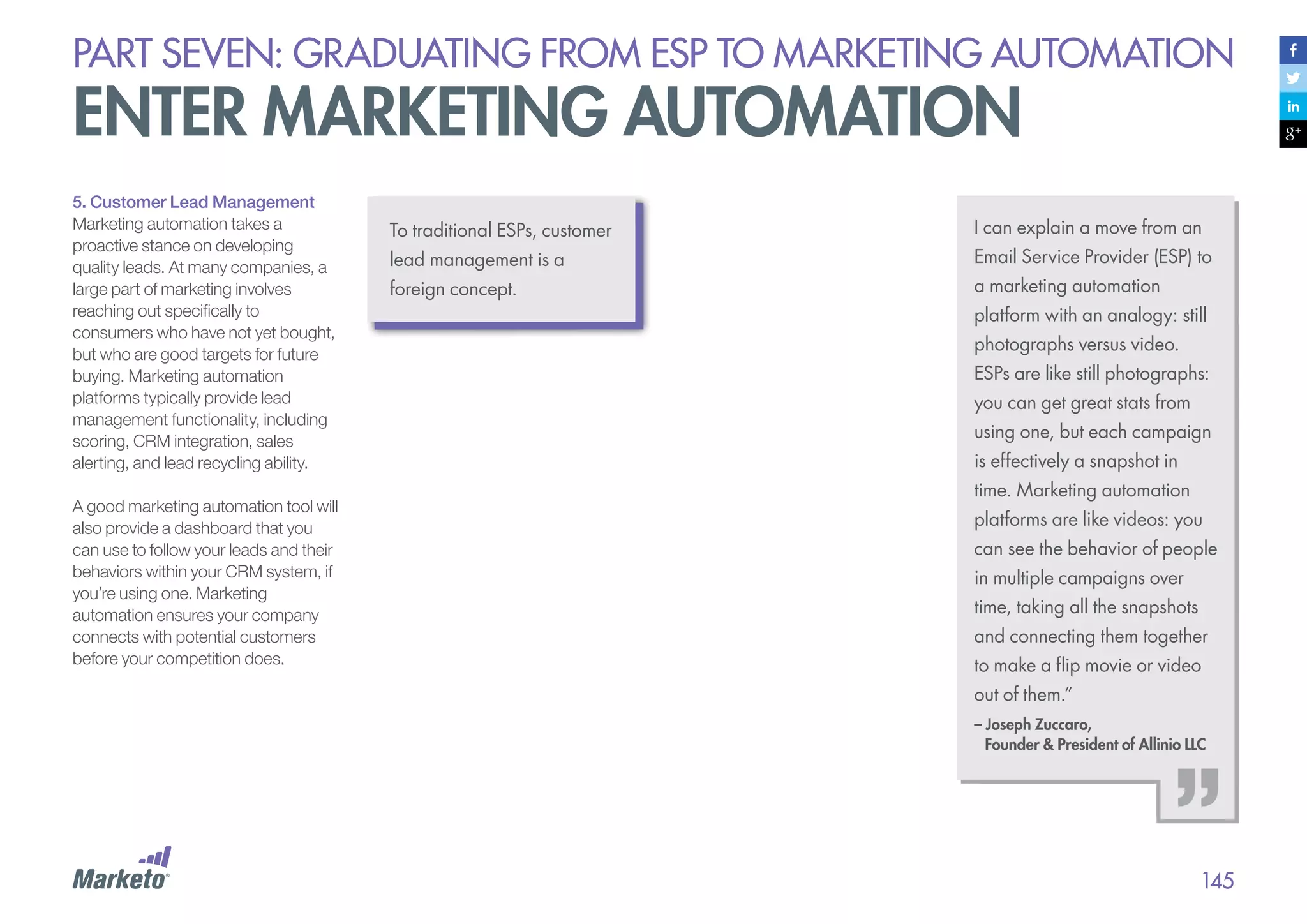 PART seven: graduating from esp to marketing automation

enter marketing automation
5. Customer Lead Management
Marketing automation takes a
proactive stance on developing
quality leads. At many companies, a
large part of marketing involves
reaching out specifically to
consumers who have not yet bought,
but who are good targets for future
buying. Marketing automation
platforms typically provide lead
management functionality, including
scoring, CRM integration, sales
alerting, and lead recycling ability.
A good marketing automation tool will
also provide a dashboard that you
can use to follow your leads and their
behaviors within your CRM system, if
you’re using one. Marketing
automation ensures your company
connects with potential customers
before your competition does.

To traditional ESPs, customer

I can explain a move from an

lead management is a

Email Service Provider (ESP) to

foreign concept.

a marketing automation
platform with an analogy: still
photographs versus video.
ESPs are like still photographs:
you can get great stats from
using one, but each campaign
is effectively a snapshot in
time. Marketing automation
platforms are like videos: you
can see the behavior of people
in multiple campaigns over
time, taking all the snapshots
and connecting them together
to make a flip movie or video
out of them.”
– Joseph Zuccaro,
Founder & President of Allinio LLC

145

 