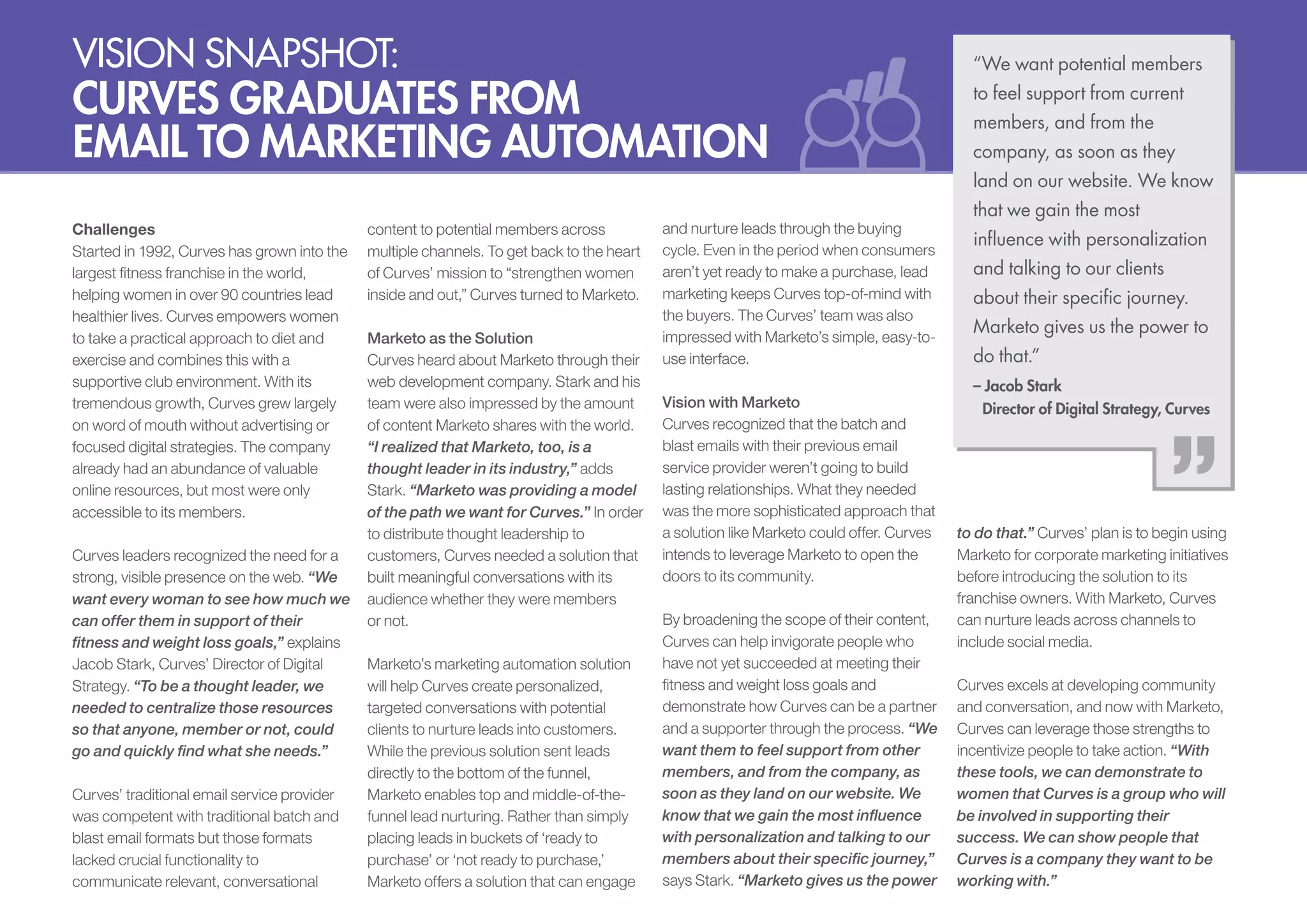 Vision snapshot:

Curves Graduates from
Email to Marketing Automation
Challenges
Started in 1992, Curves has grown into the
largest fitness franchise in the world,
helping women in over 90 countries lead
healthier lives. Curves empowers women
to take a practical approach to diet and
exercise and combines this with a
supportive club environment. With its
tremendous growth, Curves grew largely
on word of mouth without advertising or
focused digital strategies. The company
already had an abundance of valuable
online resources, but most were only
accessible to its members.
Curves leaders recognized the need for a
strong, visible presence on the web. “We
want every woman to see how much we
can offer them in support of their
fitness and weight loss goals,” explains
Jacob Stark, Curves’ Director of Digital
Strategy. “To be a thought leader, we
needed to centralize those resources
so that anyone, member or not, could
go and quickly find what she needs.”
Curves’ traditional email service provider
was competent with traditional batch and
blast email formats but those formats
lacked crucial functionality to
communicate relevant, conversational

content to potential members across
multiple channels. To get back to the heart
of Curves’ mission to “strengthen women
inside and out,” Curves turned to Marketo.
Marketo as the Solution
Curves heard about Marketo through their
web development company. Stark and his
team were also impressed by the amount
of content Marketo shares with the world.
“I realized that Marketo, too, is a
thought leader in its industry,” adds
Stark. “Marketo was providing a model
of the path we want for Curves.” In order
to distribute thought leadership to
customers, Curves needed a solution that
built meaningful conversations with its
audience whether they were members
or not.
Marketo’s marketing automation solution
will help Curves create personalized,
targeted conversations with potential
clients to nurture leads into customers.
While the previous solution sent leads
directly to the bottom of the funnel,
Marketo enables top and middle-of-thefunnel lead nurturing. Rather than simply
placing leads in buckets of ‘ready to
purchase’ or ‘not ready to purchase,’
Marketo offers a solution that can engage

and nurture leads through the buying
cycle. Even in the period when consumers
aren’t yet ready to make a purchase, lead
marketing keeps Curves top-of-mind with
the buyers. The Curves’ team was also
impressed with Marketo’s simple, easy-touse interface.
Vision with Marketo
Curves recognized that the batch and
blast emails with their previous email
service provider weren’t going to build
lasting relationships. What they needed
was the more sophisticated approach that
a solution like Marketo could offer. Curves
intends to leverage Marketo to open the
doors to its community.
By broadening the scope of their content,
Curves can help invigorate people who
have not yet succeeded at meeting their
fitness and weight loss goals and
demonstrate how Curves can be a partner
and a supporter through the process. “We
want them to feel support from other
members, and from the company, as
soon as they land on our website. We
know that we gain the most influence
with personalization and talking to our
members about their specific journey,”
says Stark. “Marketo gives us the power

“We want potential members
to feel support from current
members, and from the
company, as soon as they
land on our website. We know
that we gain the most
influence with personalization
and talking to our clients
about their specific journey.
Marketo gives us the power to
do that.”
– Jacob Stark
Director of Digital Strategy, Curves

to do that.” Curves’ plan is to begin using
Marketo for corporate marketing initiatives
before introducing the solution to its
franchise owners. With Marketo, Curves
can nurture leads across channels to
include social media.
Curves excels at developing community
and conversation, and now with Marketo,
Curves can leverage those strengths to
incentivize people to take action. “With
these tools, we can demonstrate to
women that Curves is a group who will
be involved in supporting their
success. We can show people that
Curves is a company they want to be
working with.”

 
