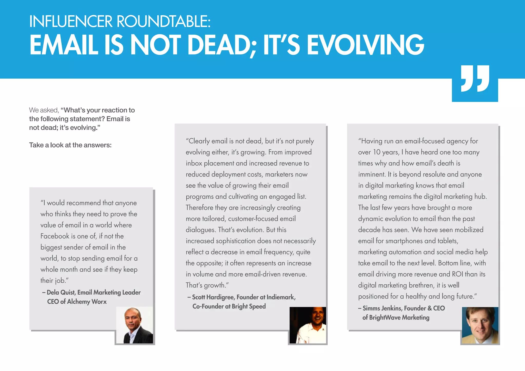 Influencer roundtable:

EMAIL IS NOT DEAD; IT’S EVOLVING
We asked, “What’s your reaction to
the following statement? Email is
not dead; it’s evolving.”

value of email in a world where
Facebook is one of, if not the
biggest sender of email in the
world, to stop sending email for a
whole month and see if they keep
their job.”
– Dela Quist, Email Marketing Leader
	 CEO of Alchemy Worx

evolving either, it’s growing. From improved

over 10 years, I have heard one too many
times why and how email’s death is
imminent. It is beyond resolute and anyone

see the value of growing their email

who thinks they need to prove the

“Having run an email-focused agency for

reduced deployment costs, marketers now

“I would recommend that anyone

“Clearly email is not dead, but it’s not purely
inbox placement and increased revenue to

Take a look at the answers:

in digital marketing knows that email

programs and cultivating an engaged list.

marketing remains the digital marketing hub.

Therefore they are increasingly creating

The last few years have brought a more

more tailored, customer-focused email

dynamic evolution to email than the past

dialogues. That’s evolution. But this

decade has seen. We have seen mobilized

increased sophistication does not necessarily

email for smartphones and tablets,

reflect a decrease in email frequency, quite

marketing automation and social media help

the opposite; it often represents an increase

take email to the next level. Bottom line, with

in volume and more email-driven revenue.

email driving more revenue and ROI than its

That’s growth.”

digital marketing brethren, it is well

– Scott Hardigree, Founder at Indiemark,
	 Co-Founder at Bright Speed

positioned for a healthy and long future.”
– Simms Jenkins, Founder & CEO
	of BrightWave Marketing

 