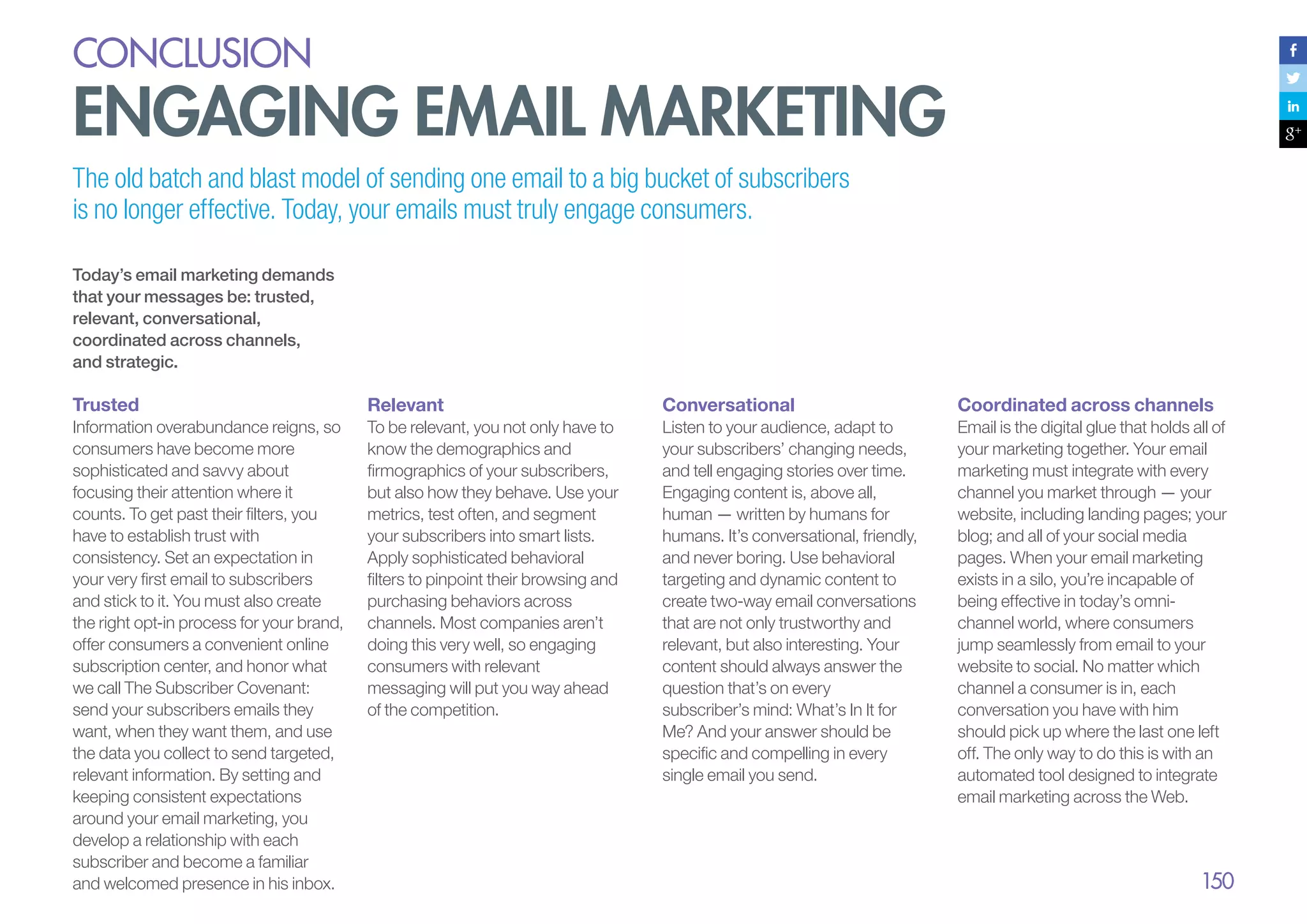 conclusion

Engaging email marketing
The old batch and blast model of sending one email to a big bucket of subscribers
is no longer effective. Today, your emails must truly engage consumers.
Today’s email marketing demands
that your messages be: trusted,
relevant, conversational,
coordinated across channels,
and strategic.

Trusted

Relevant

Conversational

Coordinated across channels

Information overabundance reigns, so
consumers have become more
sophisticated and savvy about
focusing their attention where it
counts. To get past their filters, you
have to establish trust with
consistency. Set an expectation in
your very first email to subscribers
and stick to it. You must also create
the right opt-in process for your brand,
offer consumers a convenient online
subscription center, and honor what
we call The Subscriber Covenant:
send your subscribers emails they
want, when they want them, and use
the data you collect to send targeted,
relevant information. By setting and
keeping consistent expectations
around your email marketing, you
develop a relationship with each
subscriber and become a familiar
and welcomed presence in his inbox.

To be relevant, you not only have to
know the demographics and
firmographics of your subscribers,
but also how they behave. Use your
metrics, test often, and segment
your subscribers into smart lists.
Apply sophisticated behavioral
filters to pinpoint their browsing and
purchasing behaviors across
channels. Most companies aren’t
doing this very well, so engaging
consumers with relevant
messaging will put you way ahead
of the competition.

Listen to your audience, adapt to
your subscribers’ changing needs,
and tell engaging stories over time.
Engaging content is, above all,
human — written by humans for
humans. It’s conversational, friendly,
and never boring. Use behavioral
targeting and dynamic content to
create two-way email conversations
that are not only trustworthy and
relevant, but also interesting. Your
content should always answer the
question that’s on every
subscriber’s mind: What’s In It for
Me? And your answer should be
specific and compelling in every
single email you send.

Email is the digital glue that holds all of
your marketing together. Your email
marketing must integrate with every
channel you market through — your
website, including landing pages; your
blog; and all of your social media
pages. When your email marketing
exists in a silo, you’re incapable of
being effective in today’s omnichannel world, where consumers
jump seamlessly from email to your
website to social. No matter which
channel a consumer is in, each
conversation you have with him
should pick up where the last one left
off. The only way to do this is with an
automated tool designed to integrate
email marketing across the Web.

150

 