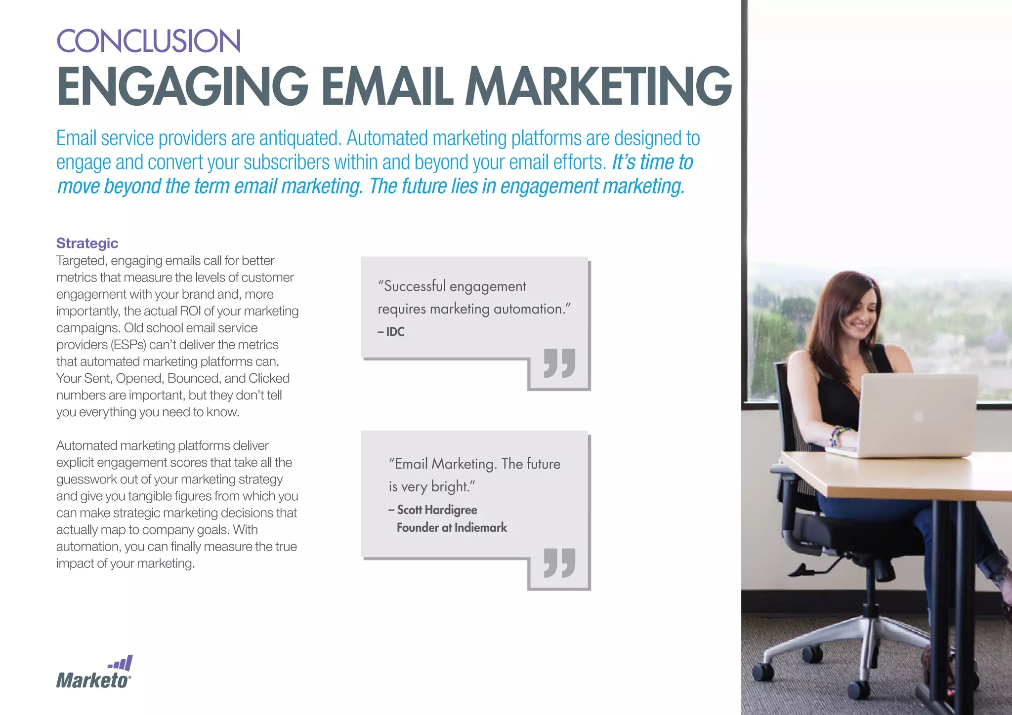 conclusion

engaging email marketing
Email service providers are antiquated. Automated marketing platforms are designed to
engage and convert your subscribers within and beyond your email efforts. It’s time to
move beyond the term email marketing. The future lies in engagement marketing.
Strategic
Targeted, engaging emails call for better
metrics that measure the levels of customer
engagement with your brand and, more
importantly, the actual ROI of your marketing
campaigns. Old school email service
providers (ESPs) can’t deliver the metrics
that automated marketing platforms can.
Your Sent, Opened, Bounced, and Clicked
numbers are important, but they don’t tell
you everything you need to know.
Automated marketing platforms deliver
explicit engagement scores that take all the
guesswork out of your marketing strategy
and give you tangible figures from which you
can make strategic marketing decisions that
actually map to company goals. With
automation, you can finally measure the true
impact of your marketing.

“Successful engagement
requires marketing automation.”
– IDC

“Email Marketing. The future
is very bright.”
– Scott Hardigree
Founder at Indiemark

 