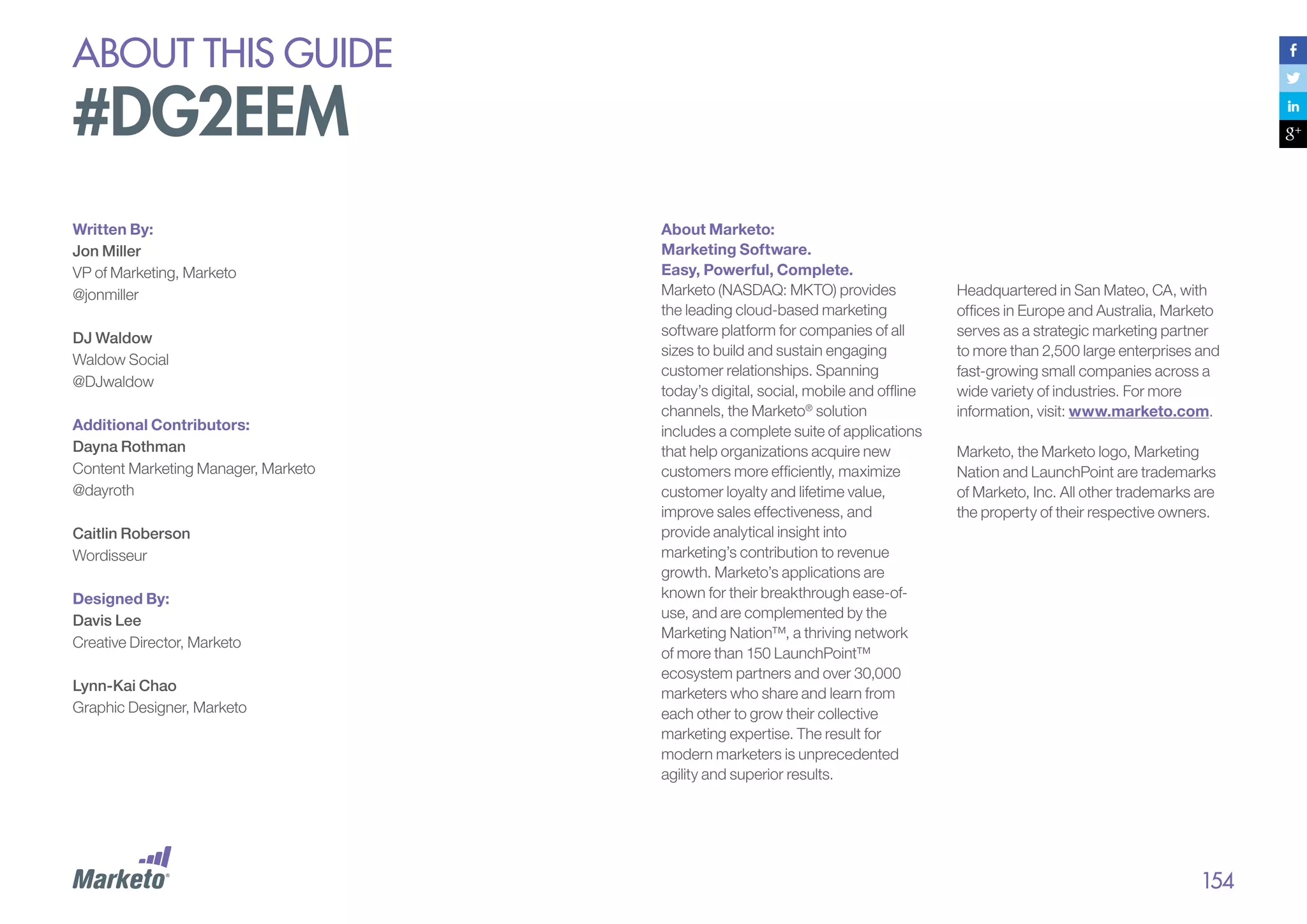 about this guide

#DG2EEM
Written By:
Jon Miller
VP of Marketing, Marketo
@jonmiller
DJ Waldow
Waldow Social
@DJwaldow
Additional Contributors:
Dayna Rothman
Content Marketing Manager, Marketo
@dayroth
Caitlin Roberson
Wordisseur
Designed By:
Davis Lee
Creative Director, Marketo
Lynn-Kai Chao
Graphic Designer, Marketo

About Marketo:
Marketing Software.
Easy, Powerful, Complete.
Marketo (NASDAQ: MKTO) provides
the leading cloud-based marketing
software platform for companies of all
sizes to build and sustain engaging
customer relationships. Spanning
today’s digital, social, mobile and offline
channels, the Marketo® solution
includes a complete suite of applications
that help organizations acquire new
customers more efficiently, maximize
customer loyalty and lifetime value,
improve sales effectiveness, and
provide analytical insight into
marketing’s contribution to revenue
growth. Marketo’s applications are
known for their breakthrough ease-ofuse, and are complemented by the
Marketing Nation™, a thriving network
of more than 150 LaunchPoint™
ecosystem partners and over 30,000
marketers who share and learn from
each other to grow their collective
marketing expertise. The result for
modern marketers is unprecedented
agility and superior results.

Headquartered in San Mateo, CA, with
offices in Europe and Australia, Marketo
serves as a strategic marketing partner
to more than 2,500 large enterprises and
fast-growing small companies across a
wide variety of industries. For more
information, visit: www.marketo.com.
Marketo, the Marketo logo, Marketing
Nation and LaunchPoint are trademarks
of Marketo, Inc. All other trademarks are
the property of their respective owners.

154

 